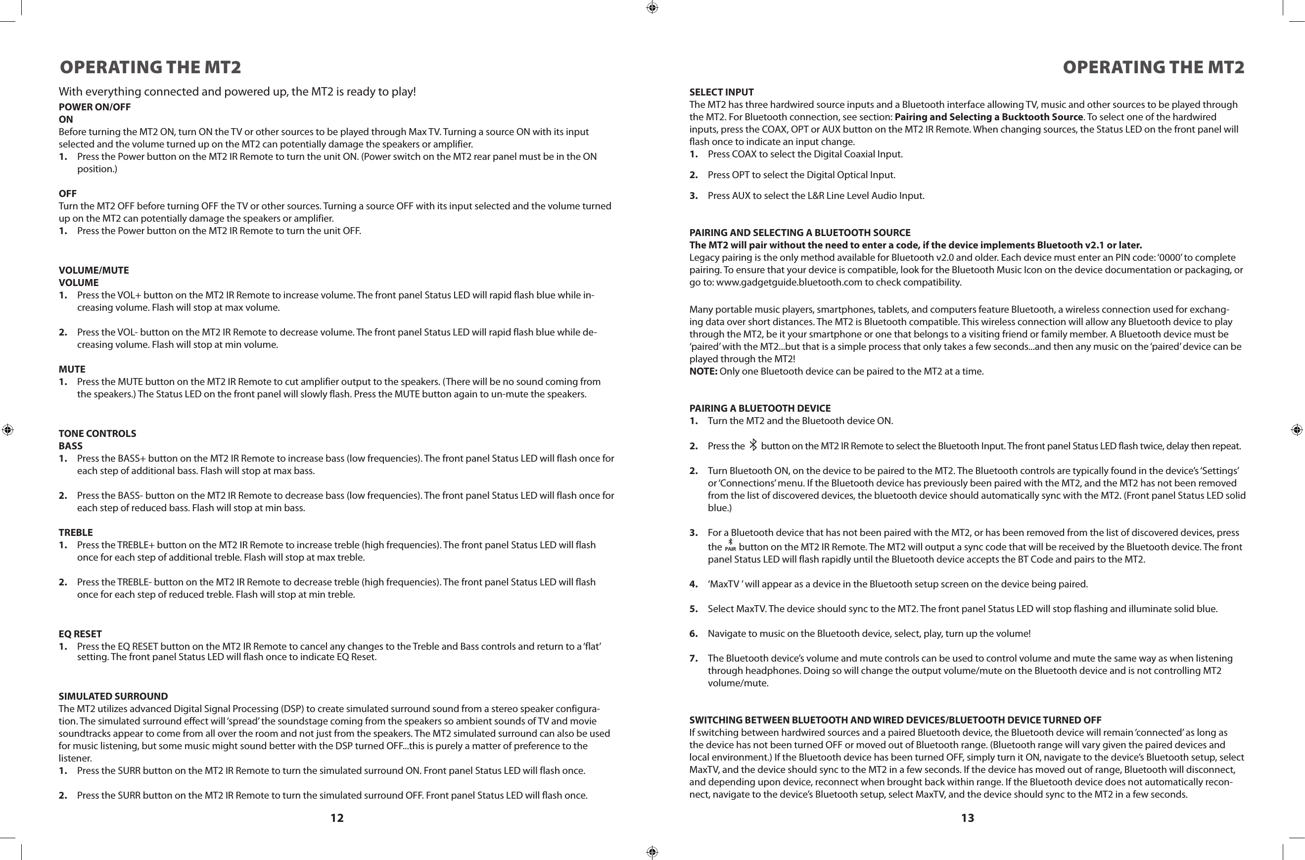 12 13OPERATING THE MT2 OPERATING THE MT2With everything connected and powered up, the MT2 is ready to play!POWER ON/OFFONBefore turning the MT2 ON, turn ON the TV or other sources to be played through Max TV. Turning a source ON with its input selected and the volume turned up on the MT2 can potentially damage the speakers or amplifier.1.  Press the Power button on the MT2 IR Remote to turn the unit ON. (Power switch on the MT2 rear panel must be in the ON position.)OFFTurn the MT2 OFF before turning OFF the TV or other sources. Turning a source OFF with its input selected and the volume turned up on the MT2 can potentially damage the speakers or amplifier.1.  Press the Power button on the MT2 IR Remote to turn the unit OFF.VOLUME/MUTEVOLUME1.  Press the VOL+ button on the MT2 IR Remote to increase volume. The front panel Status LED will rapid flash blue while in-creasing volume. Flash will stop at max volume.2.  Press the VOL- button on the MT2 IR Remote to decrease volume. The front panel Status LED will rapid flash blue while de-creasing volume. Flash will stop at min volume.MUTE1.  Press the MUTE button on the MT2 IR Remote to cut amplifier output to the speakers. (There will be no sound coming from the speakers.) The Status LED on the front panel will slowly flash. Press the MUTE button again to un-mute the speakers.TONE CONTROLSBASS1.  Press the BASS+ button on the MT2 IR Remote to increase bass (low frequencies). The front panel Status LED will flash once for each step of additional bass. Flash will stop at max bass.2.  Press the BASS- button on the MT2 IR Remote to decrease bass (low frequencies). The front panel Status LED will flash once for each step of reduced bass. Flash will stop at min bass.TREBLE1.  Press the TREBLE+ button on the MT2 IR Remote to increase treble (high frequencies). The front panel Status LED will flash once for each step of additional treble. Flash will stop at max treble.2.  Press the TREBLE- button on the MT2 IR Remote to decrease treble (high frequencies). The front panel Status LED will flash once for each step of reduced treble. Flash will stop at min treble.EQ RESET1.  Press the EQ RESET button on the MT2 IR Remote to cancel any changes to the Treble and Bass controls and return to a ‘flat’ setting. The front panel Status LED will flash once to indicate EQ Reset.SIMULATED SURROUNDThe MT2 utilizes advanced Digital Signal Processing (DSP) to create simulated surround sound from a stereo speaker configura-tion. The simulated surround effect will ‘spread’ the soundstage coming from the speakers so ambient sounds of TV and movie soundtracks appear to come from all over the room and not just from the speakers. The MT2 simulated surround can also be used for music listening, but some music might sound better with the DSP turned OFF...this is purely a matter of preference to the listener.1.  Press the SURR button on the MT2 IR Remote to turn the simulated surround ON. Front panel Status LED will flash once.2.  Press the SURR button on the MT2 IR Remote to turn the simulated surround OFF. Front panel Status LED will flash once.SELECT INPUTThe MT2 has three hardwired source inputs and a Bluetooth interface allowing TV, music and other sources to be played through the MT2. For Bluetooth connection, see section: Pairing and Selecting a Bucktooth Source. To select one of the hardwired inputs, press the COAX, OPT or AUX button on the MT2 IR Remote. When changing sources, the Status LED on the front panel will flash once to indicate an input change.1. Press COAX to select the Digital Coaxial Input.2.  Press OPT to select the Digital Optical Input.3.  Press AUX to select the L&amp;R Line Level Audio Input. PAIRING AND SELECTING A BLUETOOTH SOURCEThe MT2 will pair without the need to enter a code, if the device implements Bluetooth v2.1 or later.Legacy pairing is the only method available for Bluetooth v2.0 and older. Each device must enter an PIN code: ‘0000’ to complete pairing. To ensure that your device is compatible, look for the Bluetooth Music Icon on the device documentation or packaging, or go to: www.gadgetguide.bluetooth.com to check compatibility.Many portable music players, smartphones, tablets, and computers feature Bluetooth, a wireless connection used for exchang-ing data over short distances. The MT2 is Bluetooth compatible. This wireless connection will allow any Bluetooth device to play through the MT2, be it your smartphone or one that belongs to a visiting friend or family member. A Bluetooth device must be ‘paired’ with the MT2...but that is a simple process that only takes a few seconds...and then any music on the ‘paired’ device can be played through the MT2!NOTE: Only one Bluetooth device can be paired to the MT2 at a time.PAIRING A BLUETOOTH DEVICE1.  Turn the MT2 and the Bluetooth device ON.2.  Press the   button on the MT2 IR Remote to select the Bluetooth Input. The front panel Status LED flash twice, delay then repeat.2.  Turn Bluetooth ON, on the device to be paired to the MT2. The Bluetooth controls are typically found in the device’s ‘Settings’ or ‘Connections’ menu. If the Bluetooth device has previously been paired with the MT2, and the MT2 has not been removed from the list of discovered devices, the bluetooth device should automatically sync with the MT2. (Front panel Status LED solid blue.)3.  For a Bluetooth device that has not been paired with the MT2, or has been removed from the list of discovered devices, press the   button on the MT2 IR Remote. The MT2 will output a sync code that will be received by the Bluetooth device. The front panel Status LED will flash rapidly until the Bluetooth device accepts the BT Code and pairs to the MT2.4.  ‘MaxTV ’ will appear as a device in the Bluetooth setup screen on the device being paired.5.  Select MaxTV. The device should sync to the MT2. The front panel Status LED will stop flashing and illuminate solid blue.6.  Navigate to music on the Bluetooth device, select, play, turn up the volume!7.  The Bluetooth device’s volume and mute controls can be used to control volume and mute the same way as when listening through headphones. Doing so will change the output volume/mute on the Bluetooth device and is not controlling MT2 volume/mute.SWITCHING BETWEEN BLUETOOTH AND WIRED DEVICES/BLUETOOTH DEVICE TURNED OFFIf switching between hardwired sources and a paired Bluetooth device, the Bluetooth device will remain ‘connected’ as long as the device has not been turned OFF or moved out of Bluetooth range. (Bluetooth range will vary given the paired devices and local environment.) If the Bluetooth device has been turned OFF, simply turn it ON, navigate to the device’s Bluetooth setup, select MaxTV, and the device should sync to the MT2 in a few seconds. If the device has moved out of range, Bluetooth will disconnect, and depending upon device, reconnect when brought back within range. If the Bluetooth device does not automatically recon-nect, navigate to the device’s Bluetooth setup, select MaxTV, and the device should sync to the MT2 in a few seconds.