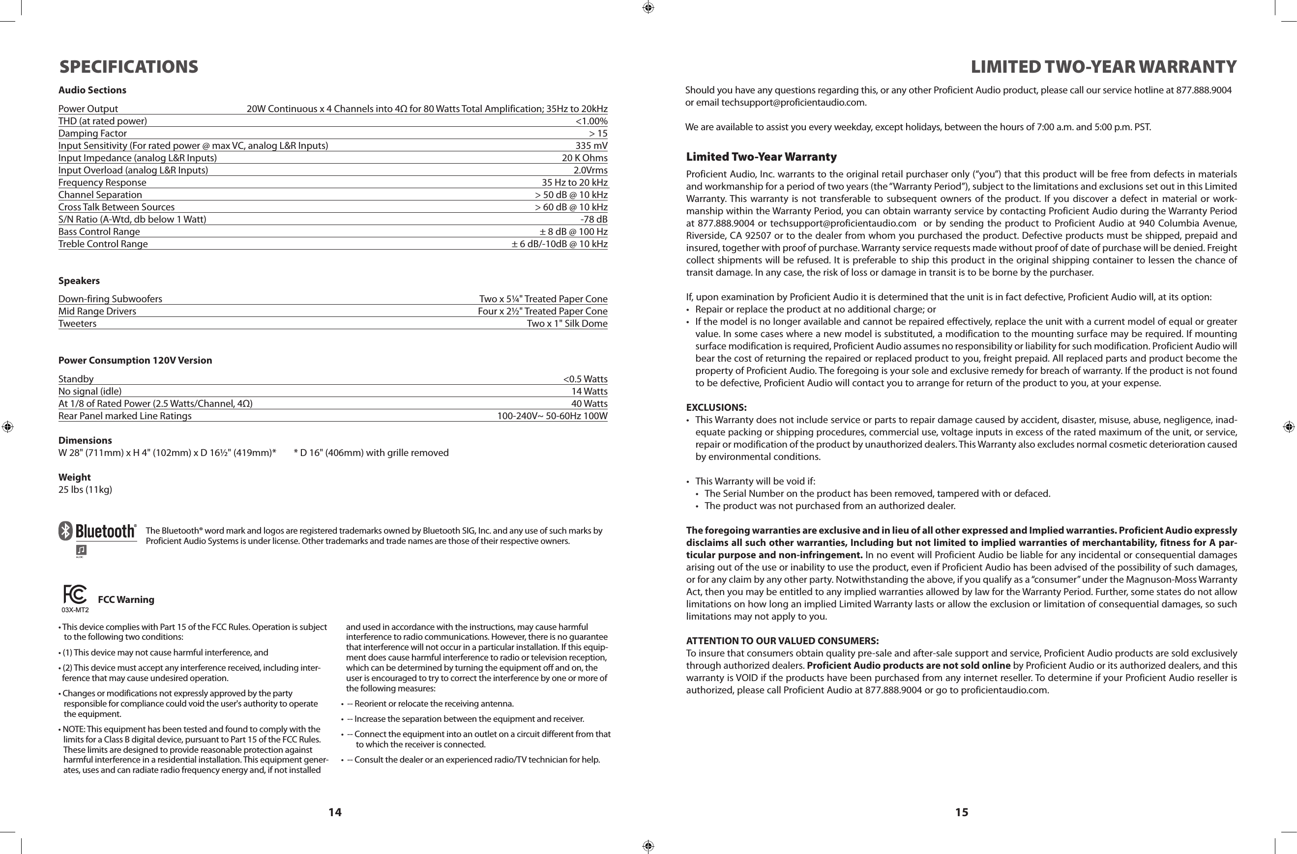 14 15LIMITED TWO-YEAR WARRANTYProficient Audio, Inc. warrants to the original retail purchaser only (“you”) that this product will be free from defects in materials and workmanship for a period of two years (the “Warranty Period”), subject to the limitations and exclusions set out in this Limited Warranty. This warranty is not transferable to subsequent owners of the product. If you discover a defect in material or work-manship within the Warranty Period, you can obtain warranty service by contacting Proficient Audio during the Warranty Period at 877.888.9004 or techsupport@proficientaudio.com  or by sending the product to Proficient Audio at 940 Columbia Avenue, Riverside, CA 92507 or to the dealer from whom you purchased the product. Defective products must be shipped, prepaid and insured, together with proof of purchase. Warranty service requests made without proof of date of purchase will be denied. Freight collect shipments will be refused. It is preferable to ship this product in the original shipping container to lessen the chance of transit damage. In any case, the risk of loss or damage in transit is to be borne by the purchaser.If, upon examination by Proficient Audio it is determined that the unit is in fact defective, Proficient Audio will, at its option:• Repairorreplacetheproductatnoadditionalcharge;or• Ifthemodelisnolongeravailableandcannotberepairedeffectively,replacetheunitwithacurrentmodelofequalorgreatervalue. In some cases where a new model is substituted, a modification to the mounting surface may be required. If mounting surface modification is required, Proficient Audio assumes no responsibility or liability for such modification. Proficient Audio will bear the cost of returning the repaired or replaced product to you, freight prepaid. All replaced parts and product become the property of Proficient Audio. The foregoing is your sole and exclusive remedy for breach of warranty. If the product is not found to be defective, Proficient Audio will contact you to arrange for return of the product to you, at your expense.EXCLUSIONS:• ThisWarrantydoesnotincludeserviceorpartstorepairdamagecausedbyaccident,disaster,misuse,abuse,negligence,inad-equate packing or shipping procedures, commercial use, voltage inputs in excess of the rated maximum of the unit, or service, repair or modification of the product by unauthorized dealers. This Warranty also excludes normal cosmetic deterioration caused by environmental conditions.• ThisWarrantywillbevoidif:• TheSerialNumberontheproducthasbeenremoved,tamperedwithordefaced.• Theproductwasnotpurchasedfromanauthorizeddealer.The foregoing warranties are exclusive and in lieu of all other expressed and Implied warranties. Proficient Audio expressly disclaims all such other warranties, Including but not limited to implied warranties of merchantability, fitness for A par-ticular purpose and non-infringement. In no event will Proficient Audio be liable for any incidental or consequential damages arising out of the use or inability to use the product, even if Proficient Audio has been advised of the possibility of such damages, or for any claim by any other party. Notwithstanding the above, if you qualify as a “consumer” under the Magnuson-Moss Warranty Act, then you may be entitled to any implied warranties allowed by law for the Warranty Period. Further, some states do not allow limitations on how long an implied Limited Warranty lasts or allow the exclusion or limitation of consequential damages, so such limitations may not apply to you.ATTENTION TO OUR VALUED CONSUMERS:To insure that consumers obtain quality pre-sale and after-sale support and service, Proficient Audio products are sold exclusively through authorized dealers. Proficient Audio products are not sold online by Proficient Audio or its authorized dealers, and this warranty is VOID if the products have been purchased from any internet reseller. To determine if your Proficient Audio reseller is authorized, please call Proficient Audio at 877.888.9004 or go to proficientaudio.com.Limited Two-Year WarrantyShould you have any questions regarding this, or any other Proficient Audio product, please call our service hotline at 877.888.9004 or email techsupport@proficientaudio.com. We are available to assist you every weekday, except holidays, between the hours of 7:00 a.m. and 5:00 p.m. PST.SPECIFICATIONSAudio SectionsPower Output  20W Continuous x 4 Channels into 4Ω for 80 Watts Total Amplification; 35Hz to 20kHzTHD (at rated power)  &lt;1.00%Damping Factor  &gt; 15Input Sensitivity (For rated power @ max VC, analog L&amp;R Inputs)  335 mVInput Impedance (analog L&amp;R Inputs)  20 K OhmsInput Overload (analog L&amp;R Inputs)  2.0VrmsFrequency Response  35 Hz to 20 kHz Channel Separation  &gt; 50 dB @ 10 kHzCross Talk Between Sources  &gt; 60 dB @ 10 kHzS/N Ratio (A-Wtd, db below 1 Watt)  -78 dBBass Control Range  ± 8 dB @ 100 HzTreble Control Range  ± 6 dB/-10dB @ 10 kHzSpeakersDown-firing Subwoofers  Two x 5¼&quot; Treated Paper ConeMid Range Drivers  Four x 2½&quot; Treated Paper ConeTweeters  Two x 1&quot; Silk DomePower Consumption 120V VersionStandby    &lt;0.5 WattsNo signal (idle)    14 WattsAt 1/8 of Rated Power (2.5 Watts/Channel, 4Ω)  40 WattsRear Panel marked Line Ratings  100-240V~ 50-60Hz 100WDimensionsW 28&quot; (711mm) x H 4&quot; (102mm) x D 16½&quot; (419mm)*        * D 16&quot; (406mm) with grille removedWeight25 lbs (11kg)The Bluetooth® word mark and logos are registered trademarks owned by Bluetooth SIG, Inc. and any use of such marks by Proficient Audio Systems is under license. Other trademarks and trade names are those of their respective owners. FCC Warning•ThisdevicecomplieswithPart15oftheFCCRules.Operationissubject   to the following two conditions:•(1)Thisdevicemaynotcauseharmfulinterference,and•(2)Thisdevicemustacceptanyinterferencereceived,includinginter-  ference that may cause undesired operation.•Changesormodificationsnotexpresslyapprovedbytheparty   responsible for compliance could void the user&apos;s authority to operate    the equipment.•NOTE:Thisequipmenthasbeentestedandfoundtocomplywiththelimits for a Class B digital device, pursuant to Part 15 of the FCC Rules. These limits are designed to provide reasonable protection against harmful interference in a residential installation. This equipment gener-ates, uses and can radiate radio frequency energy and, if not installed and used in accordance with the instructions, may cause harmful interference to radio communications. However, there is no guarantee that interference will not occur in a particular installation. If this equip-ment does cause harmful interference to radio or television reception, which can be determined by turning the equipment off and on, the user is encouraged to try to correct the interference by one or more of the following measures:•--Reorientorrelocatethereceivingantenna.•--Increasetheseparationbetweentheequipmentandreceiver.•--Connecttheequipmentintoanoutletonacircuitdifferentfromthat        to which the receiver is connected.•--Consultthedealeroranexperiencedradio/TVtechnicianforhelp.Z096N2791703X-MT2