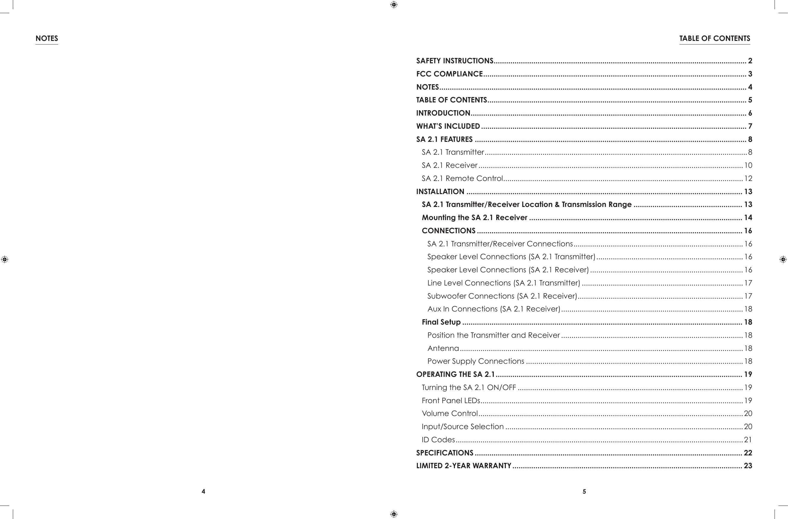 4 5TABLE OF CONTENTSNOTESSAFETY INSTRUCTIONS ......................................................................................................................... 2FCC COMPLIANCE .............................................................................................................................. 3NOTES ................................................................................................................................................... 4TABLE OF CONTENTS ............................................................................................................................ 5INTRODUCTION .................................................................................................................................... 6WHAT’S INCLUDED ............................................................................................................................... 7SA 2.1 FEATURES .................................................................................................................................. 8 SA 2.1 Transmitter ............................................................................................................................... 8  SA 2.1 Receiver ................................................................................................................................ 10  SA 2.1 Remote Control .................................................................................................................... 12INSTALLATION .................................................................................................................................... 13  SA 2.1 Transmitter/Receiver Location &amp; Transmission Range .................................................... 13  Mounting the SA 2.1 Receiver ...................................................................................................... 14  CONNECTIONS ............................................................................................................................... 16  SA 2.1 Transmitter/Receiver Connections .................................................................................. 16    Speaker Level Connections (SA 2.1 Transmitter) ....................................................................... 16    Speaker Level Connections (SA 2.1 Receiver) .......................................................................... 16 Line Level Connections (SA 2.1 Transmitter) .............................................................................. 17    Subwoofer Connections (SA 2.1 Receiver)................................................................................ 17    Aux In Connections (SA 2.1 Receiver) ........................................................................................ 18  Final Setup ...................................................................................................................................... 18   Position the Transmitter and Receiver ........................................................................................ 18    Antenna ......................................................................................................................................... 18    Power Supply Connections ......................................................................................................... 18OPERATING THE SA 2.1 ...................................................................................................................... 19 Turning the SA 2.1 ON/OFF ............................................................................................................. 19  Front Panel LEDs ............................................................................................................................... 19  Volume Control ................................................................................................................................ 20  Input/Source Selection ................................................................................................................... 20  ID Codes ........................................................................................................................................... 21SPECIFICATIONS ................................................................................................................................ 22LIMITED 2-YEAR WARRANTY .............................................................................................................. 23