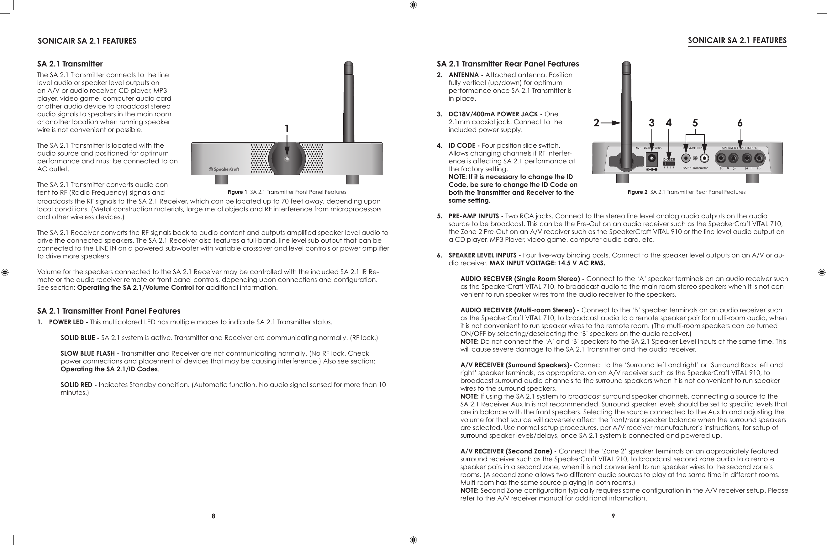 8 9SONICAIR SA 2.1 FEATURES SONICAIR SA 2.1 FEATURES1SA 2.1 TransmitterThe SA 2.1 Transmitter connects to the line level audio or speaker level outputs on an A/V or audio receiver, CD player, MP3 player, video game, computer audio card or other audio device to broadcast stereo audio signals to speakers in the main room or another location when running speaker wire is not convenient or possible.The SA 2.1 Transmitter is located with the audio source and positioned for optimum performance and must be connected to an AC outlet.The SA 2.1 Transmitter converts audio con-tent to RF (Radio Frequency) signals and  SA 2.1 Transmitter Front Panel FeaturesFigure 1  SA 2.1 Transmitter Front Panel Features1.  POWER LED - This multicolored LED has multiple modes to indicate SA 2.1 Transmitter status.  SOLID BLUE - SA 2.1 system is active. Transmitter and Receiver are communicating normally. (RF lock.) SLOW BLUE FLASH - Transmitter and Receiver are not communicating normally. (No RF lock. Check power connections and placement of devices that may be causing interference.) Also see section: Operating the SA 2.1/ID Codes. SOLID RED - Indicates Standby condition. (Automatic function. No audio signal sensed for more than 10 minutes.)1234R LSPEAKER LEVEL INPUTSID CODESA 2.1 TransmitterPRE-AMP INPUTSDC18V/400mA2 3 4 5 6SA 2.1 Transmitter Rear Panel Features2.  ANTENNA - Attached antenna. Position fully vertical (up/down) for optimum performance once SA 2.1 Transmitter is in place.3.  DC18V/400mA POWER JACK - One 2.1mm coaxial jack. Connect to the included power supply.4.  ID CODE - Four position slide switch. Allows changing channels if RF interfer-ence is affecting SA 2.1 performance at the factory setting. NOTE: If it is necessary to change the ID Code, be sure to change the ID Code on both the Transmitter and Receiver to the same setting.Figure 2  SA 2.1 Transmitter Rear Panel Featuresbroadcasts the RF signals to the SA 2.1 Receiver, which can be located up to 70 feet away, depending upon local conditions. (Metal construction materials, large metal objects and RF interference from microprocessors and other wireless devices.)The SA 2.1 Receiver converts the RF signals back to audio content and outputs amplied speaker level audio to drive the connected speakers. The SA 2.1 Receiver also features a full-band, line level sub output that can be connected to the LINE IN on a powered subwoofer with variable crossover and level controls or power amplier to drive more speakers.Volume for the speakers connected to the SA 2.1 Receiver may be controlled with the included SA 2.1 IR Re-mote or the audio receiver remote or front panel controls, depending upon connections and conguration. See section: Operating the SA 2.1/Volume Control for additional information.5.  PRE-AMP INPUTS - Two RCA jacks. Connect to the stereo line level analog audio outputs on the audio source to be broadcast. This can be the Pre-Out on an audio receiver such as the SpeakerCraft VITAL 710, the Zone 2 Pre-Out on an A/V receiver such as the SpeakerCraft VITAL 910 or the line level audio output on a CD player, MP3 Player, video game, computer audio card, etc.   6.  SPEAKER LEVEL INPUTS - Four ve-way binding posts. Connect to the speaker level outputs on an A/V or au-dio receiver. MAX INPUT VOLTAGE: 14.5 V AC RMS. AUDIO RECEIVER (Single Room Stereo) - Connect to the ‘A’ speaker terminals on an audio receiver such as the SpeakerCraft VITAL 710, to broadcast audio to the main room stereo speakers when it is not con-venient to run speaker wires from the audio receiver to the speakers.   AUDIO RECEIVER (Multi-room Stereo) - Connect to the ‘B’ speaker terminals on an audio receiver such as the SpeakerCraft VITAL 710, to broadcast audio to a remote speaker pair for multi-room audio, when it is not convenient to run speaker wires to the remote room. (The multi-room speakers can be turned ON/OFF by selecting/deselecting the ‘B’ speakers on the audio receiver.) NOTE: Do not connect the ‘A’ and ‘B’ speakers to the SA 2.1 Speaker Level Inputs at the same time. This will cause severe damage to the SA 2.1 Transmitter and the audio receiver. A/V RECEIVER (Surround Speakers)- Connect to the ‘Surround left and right’ or ‘Surround Back left and right’ speaker terminals, as appropriate, on an A/V receiver such as the SpeakerCraft VITAL 910, to broadcast surround audio channels to the surround speakers when it is not convenient to run speaker wires to the surround speakers.  NOTE: If using the SA 2.1 system to broadcast surround speaker channels, connecting a source to the SA 2.1 Receiver Aux In is not recommended. Surround speaker levels should be set to specic levels that are in balance with the front speakers. Selecting the source connected to the Aux In and adjusting the volume for that source will adversely affect the front/rear speaker balance when the surround speakers are selected. Use normal setup procedures, per A/V receiver manufacturer’s instructions, for setup of surround speaker levels/delays, once SA 2.1 system is connected and powered up. A/V RECEIVER (Second Zone) - Connect the ‘Zone 2’ speaker terminals on an appropriately featured surround receiver such as the SpeakerCraft VITAL 910, to broadcast second zone audio to a remote speaker pairs in a second zone, when it is not convenient to run speaker wires to the second zone’s rooms. (A second zone allows two different audio sources to play at the same time in different rooms. Multi-room has the same source playing in both rooms.) NOTE: Second Zone conguration typically requires some conguration in the A/V receiver setup. Please refer to the A/V receiver manual for additional information.