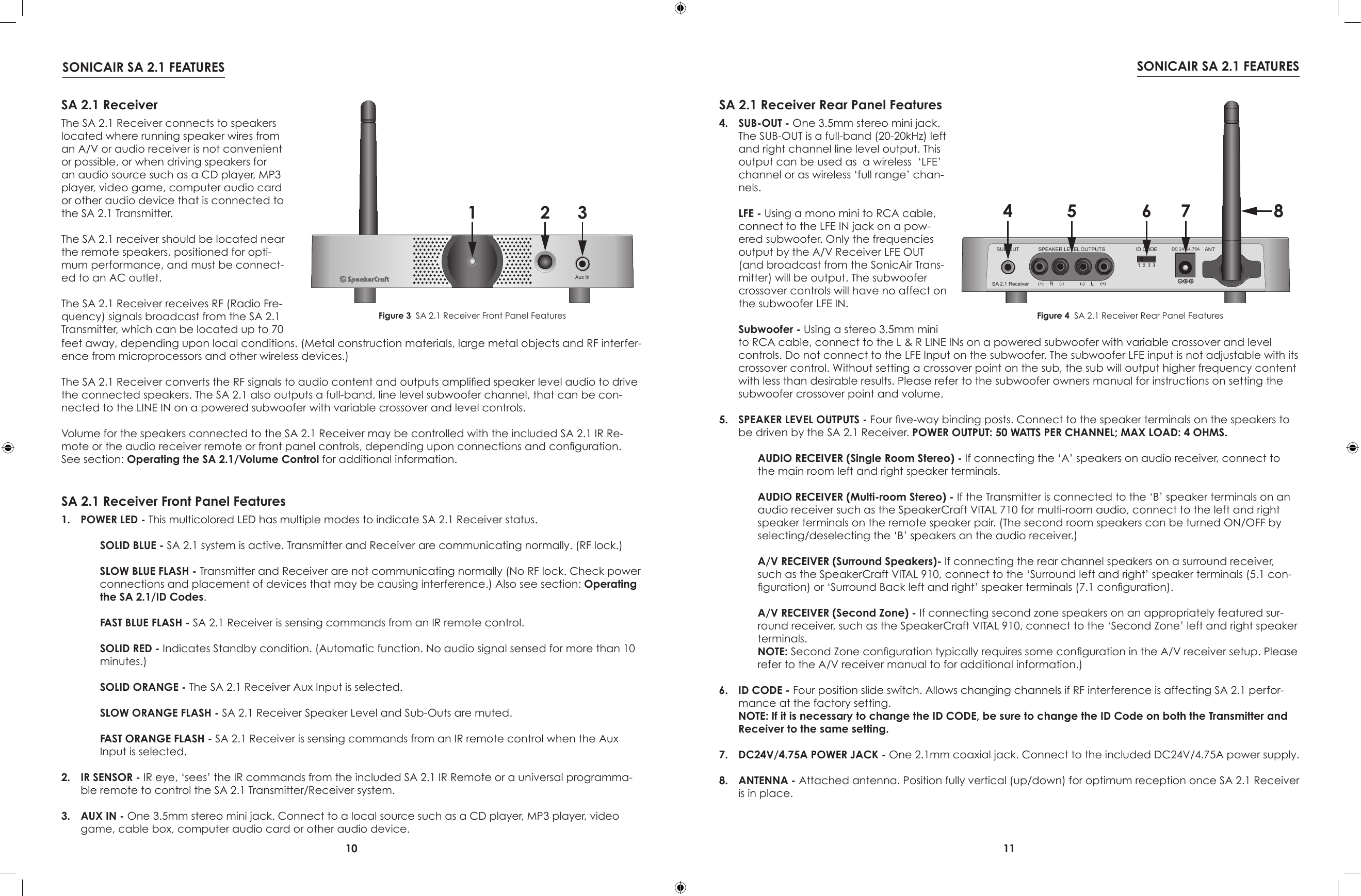 10 11SONICAIR SA 2.1 FEATURES SONICAIR SA 2.1 FEATURESAux In1 2 3SA 2.1 ReceiverThe SA 2.1 Receiver connects to speakers located where running speaker wires from an A/V or audio receiver is not convenient or possible, or when driving speakers for an audio source such as a CD player, MP3 player, video game, computer audio card or other audio device that is connected to the SA 2.1 Transmitter.The SA 2.1 receiver should be located near the remote speakers, positioned for opti-mum performance, and must be connect-ed to an AC outlet.The SA 2.1 Receiver receives RF (Radio Fre-quency) signals broadcast from the SA 2.1 Transmitter, which can be located up to 70 SA 2.1 Receiver Front Panel FeaturesFigure 3  SA 2.1 Receiver Front Panel Features1.  POWER LED - This multicolored LED has multiple modes to indicate SA 2.1 Receiver status.  SOLID BLUE - SA 2.1 system is active. Transmitter and Receiver are communicating normally. (RF lock.) SLOW BLUE FLASH - Transmitter and Receiver are not communicating normally (No RF lock. Check power connections and placement of devices that may be causing interference.) Also see section: Operating the SA 2.1/ID Codes. FAST BLUE FLASH - SA 2.1 Receiver is sensing commands from an IR remote control. SOLID RED - Indicates Standby condition. (Automatic function. No audio signal sensed for more than 10 minutes.) SOLID ORANGE - The SA 2.1 Receiver Aux Input is selected. SLOW ORANGE FLASH - SA 2.1 Receiver Speaker Level and Sub-Outs are muted. FAST ORANGE FLASH - SA 2.1 Receiver is sensing commands from an IR remote control when the Aux Input is selected.2.  IR SENSOR - IR eye, ‘sees’ the IR commands from the included SA 2.1 IR Remote or a universal programma-ble remote to control the SA 2.1 Transmitter/Receiver system.3.  AUX IN - One 3.5mm stereo mini jack. Connect to a local source such as a CD player, MP3 player, video game, cable box, computer audio card or other audio device.SA 2.1 Receiver Rear Panel Features4.  SUB-OUT - One 3.5mm stereo mini jack. The SUB-OUT is a full-band (20-20kHz) left and right channel line level output. This output can be used as  a wireless  ‘LFE’  channel or as wireless ‘full range’ chan-nels.  LFE - Using a mono mini to RCA cable, connect to the LFE IN jack on a pow-ered subwoofer. Only the frequencies output by the A/V Receiver LFE OUT (and broadcast from the SonicAir Trans-mitter) will be output. The subwoofer crossover controls will have no affect on the subwoofer LFE IN. Subwoofer - Using a stereo 3.5mm mini Figure 4  SA 2.1 Receiver Rear Panel Featuresfeet away, depending upon local conditions. (Metal construction materials, large metal objects and RF interfer-ence from microprocessors and other wireless devices.)The SA 2.1 Receiver converts the RF signals to audio content and outputs amplied speaker level audio to drive the connected speakers. The SA 2.1 also outputs a full-band, line level subwoofer channel, that can be con-nected to the LINE IN on a powered subwoofer with variable crossover and level controls.Volume for the speakers connected to the SA 2.1 Receiver may be controlled with the included SA 2.1 IR Re-mote or the audio receiver remote or front panel controls, depending upon connections and conguration. See section: Operating the SA 2.1/Volume Control for additional information.to RCA cable, connect to the L &amp; R LINE INs on a powered subwoofer with variable crossover and level controls. Do not connect to the LFE Input on the subwoofer. The subwoofer LFE input is not adjustable with its crossover control. Without setting a crossover point on the sub, the sub will output higher frequency content with less than desirable results. Please refer to the subwoofer owners manual for instructions on setting the subwoofer crossover point and volume. 5.  SPEAKER LEVEL OUTPUTS - Four ve-way binding posts. Connect to the speaker terminals on the speakers to be driven by the SA 2.1 Receiver. POWER OUTPUT: 50 WATTS PER CHANNEL; MAX LOAD: 4 OHMS. AUDIO RECEIVER (Single Room Stereo) - If connecting the ‘A’ speakers on audio receiver, connect to the main room left and right speaker terminals. AUDIO RECEIVER (Multi-room Stereo) - If the Transmitter is connected to the ‘B’ speaker terminals on an audio receiver such as the SpeakerCraft VITAL 710 for multi-room audio, connect to the left and right speaker terminals on the remote speaker pair. (The second room speakers can be turned ON/OFF by selecting/deselecting the ‘B’ speakers on the audio receiver.)  A/V RECEIVER (Surround Speakers)- If connecting the rear channel speakers on a surround receiver, such as the SpeakerCraft VITAL 910, connect to the ‘Surround left and right’ speaker terminals (5.1 con-guration) or ‘Surround Back left and right’ speaker terminals (7.1 conguration). A/V RECEIVER (Second Zone) - If connecting second zone speakers on an appropriately featured sur-round receiver, such as the SpeakerCraft VITAL 910, connect to the ‘Second Zone’ left and right speaker terminals. NOTE: Second Zone conguration typically requires some conguration in the A/V receiver setup. Please refer to the A/V receiver manual to for additional information.)6.  ID CODE - Four position slide switch. Allows changing channels if RF interference is affecting SA 2.1 perfor-mance at the factory setting. NOTE: If it is necessary to change the ID CODE, be sure to change the ID Code on both the Transmitter and Receiver to the same setting.7.  DC24V/4.75A POWER JACK - One 2.1mm coaxial jack. Connect to the included DC24V/4.75A power supply.8.  ANTENNA - Attached antenna. Position fully vertical (up/down) for optimum reception once SA 2.1 Receiver is in place.DC 24V/4.75A ANTSUB OUT1234ID CODESA 2.1 ReceiverSPEAKER LEVEL OUTPUTS4 5 6 7 8