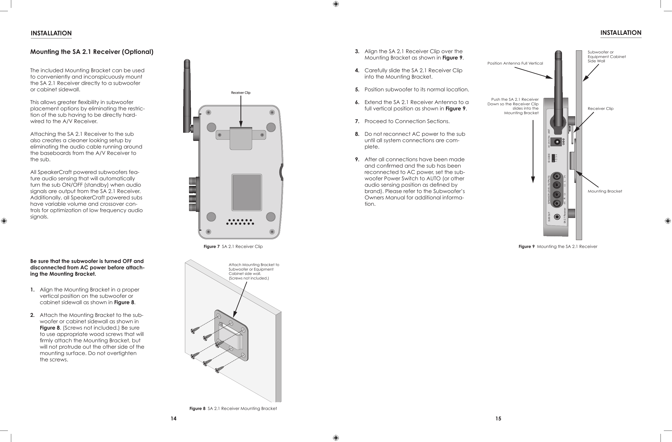 14 15INSTALLATION INSTALLATIONReceiver ClipDC 24V/4.75A ANTSUB OUT1234ID CODESA 2.1 ReceiverSPEAKER LEVEL OUTPUTSPush the SA 2.1 ReceiverDown so the Receiver Clipslides into theMounting BracketSubwoofer orEquipment CabinetSide WallReceiver ClipMounting BracketPosition Antenna Full VerticalAttach Mounting Bracket toSubwoofer or EquipmentCabinet side wall.(Screws not included.)Figure 7  SA 2.1 Receiver ClipFigure 8  SA 2.1 Receiver Mounting BracketFigure 9  Mounting the SA 2.1 ReceiverMounting the SA 2.1 Receiver (Optional)The included Mounting Bracket can be used to conveniently and inconspicuously mount the SA 2.1 Receiver directly to a subwoofer or cabinet sidewall.This allows greater exibility in subwoofer placement options by eliminating the restric-tion of the sub having to be directly hard-wired to the A/V Receiver.Attaching the SA 2.1 Receiver to the sub also creates a cleaner looking setup by eliminating the audio cable running around the baseboards from the A/V Receiver to the sub.All SpeakerCraft powered subwoofers fea-ture audio sensing that will automatically turn the sub ON/OFF (standby) when audio signals are output from the SA 2.1 Receiver. Additionally, all SpeakerCraft powered subs have variable volume and crossover con-trols for optimization of low frequency audio signals.Be sure that the subwoofer is turned OFF and disconnected from AC power before attach-ing the Mounting Bracket.1.  Align the Mounting Bracket in a proper vertical position on the subwoofer or cabinet sidewall as shown in Figure 8.2.  Attach the Mounting Bracket to the sub-woofer or cabinet sidewall as shown in Figure 8. (Screws not included.) Be sure to use appropriate wood screws that will rmly attach the Mounting Bracket, but will not protrude out the other side of the mounting surface. Do not overtighten the screws.3.  Align the SA 2.1 Receiver Clip over the Mounting Bracket as shown in Figure 9.4.  Carefully slide the SA 2.1 Receiver Clip into the Mounting Bracket.5.  Position subwoofer to its normal location. 6.  Extend the SA 2.1 Receiver Antenna to a full vertical position as shown in Figure 9.7.  Proceed to Connection Sections.8.  Do not reconnect AC power to the sub until all system connections are com-plete.9.  After all connections have been made and conrmed and the sub has been reconnected to AC power, set the sub-woofer Power Switch to AUTO (or other audio sensing position as dened by brand). Please refer to the Subwoofer’s Owners Manual for additional informa-tion.