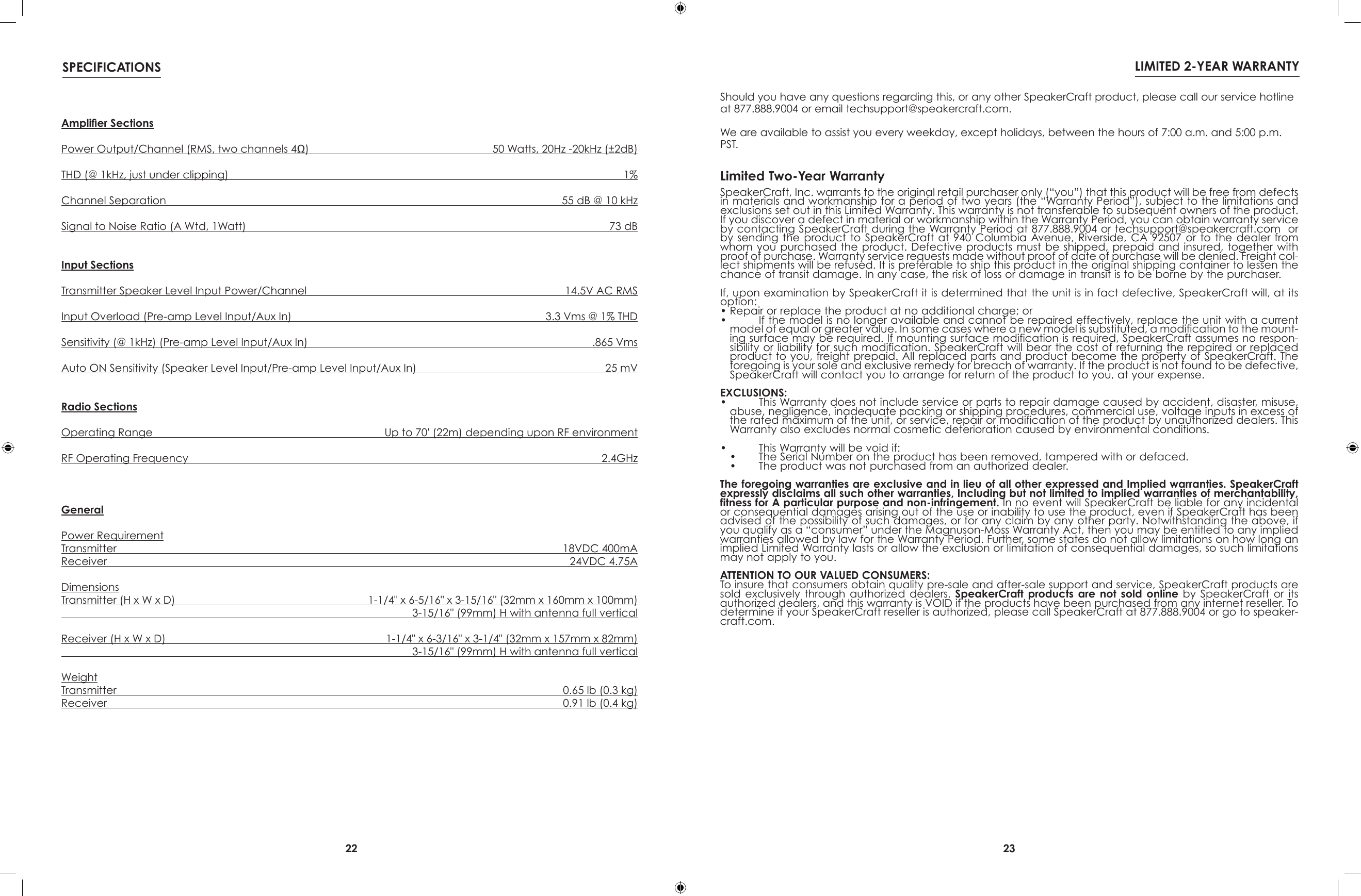 22 23SPECIFICATIONS LIMITED 2-YEAR WARRANTYAmplier SectionsPower Output/Channel (RMS, two channels 4Ω)   50 Watts, 20Hz -20kHz (±2dB)THD (@ 1kHz, just under clipping)  1%Channel Separation  55 dB @ 10 kHzSignal to Noise Ratio (A Wtd, 1Watt)  73 dBInput SectionsTransmitter Speaker Level Input Power/Channel  14.5V AC RMSInput Overload (Pre-amp Level Input/Aux In)  3.3 Vms @ 1% THDSensitivity (@ 1kHz) (Pre-amp Level Input/Aux In)  .865 VmsAuto ON Sensitivity (Speaker Level Input/Pre-amp Level Input/Aux In)  25 mVRadio SectionsOperating Range  Up to 70&apos; (22m) depending upon RF environmentRF Operating Frequency  2.4GHzGeneralPower RequirementTransmitter  18VDC 400mAReceiver  24VDC 4.75ADimensionsTransmitter (H x W x D)  1-1/4&quot; x 6-5/16&quot; x 3-15/16&quot; (32mm x 160mm x 100mm)  3-15/16&quot; (99mm) H with antenna full verticalReceiver (H x W x D)  1-1/4&quot; x 6-3/16&quot; x 3-1/4&quot; (32mm x 157mm x 82mm)  3-15/16&quot; (99mm) H with antenna full verticalWeightTransmitter  0.65 lb (0.3 kg)Receiver  0.91 lb (0.4 kg)SpeakerCraft, Inc. warrants to the original retail purchaser only (“you”) that this product will be free from defects in materials and workmanship for a period of two years (the “Warranty Period”), subject to the limitations and exclusions set out in this Limited Warranty. This warranty is not transferable to subsequent owners of the product. If you discover a defect in material or workmanship within the Warranty Period, you can obtain warranty service by contacting SpeakerCraft during the Warranty Period at 877.888.9004 or techsupport@speakercraft.com  or by sending  the  product  to  SpeakerCraft  at  940  Columbia  Avenue, Riverside, CA 92507 or to  the  dealer  from whom you  purchased the  product. Defective  products must  be shipped, prepaid  and insured, together with proof of purchase. Warranty service requests made without proof of date of purchase will be denied. Freight col-lect shipments will be refused. It is preferable to ship this product in the original shipping container to lessen the chance of transit damage. In any case, the risk of loss or damage in transit is to be borne by the purchaser.If, upon examination by SpeakerCraft it is determined that the unit is in fact defective, SpeakerCraft will, at its option:• Repair or replace the product at no additional charge; or•   If the model is no longer available and cannot be repaired effectively, replace the unit with a current model of equal or greater value. In some cases where a new model is substituted, a modification to the mount-ing surface may be required. If mounting surface modification is required, SpeakerCraft assumes no respon-sibility or liability for such modification. SpeakerCraft will bear the cost of returning the repaired or replaced product to you, freight prepaid. All replaced parts and product become the property of SpeakerCraft. The foregoing is your sole and exclusive remedy for breach of warranty. If the product is not found to be defective, SpeakerCraft will contact you to arrange for return of the product to you, at your expense.EXCLUSIONS:•   This Warranty does not include service or parts to repair damage caused by accident, disaster, misuse, abuse, negligence, inadequate packing or shipping procedures, commercial use, voltage inputs in excess of the rated maximum of the unit, or service, repair or modification of the product by unauthorized dealers. This Warranty also excludes normal cosmetic deterioration caused by environmental conditions.•   This Warranty will be void if:•   The Serial Number on the product has been removed, tampered with or defaced.•   The product was not purchased from an authorized dealer.The foregoing warranties are exclusive and in lieu of all other expressed and Implied warranties. SpeakerCraft expressly disclaims all such other warranties, Including but not limited to implied warranties of merchantability, fitness for A particular purpose and non-infringement. In no event will SpeakerCraft be liable for any incidental or consequential damages arising out of the use or inability to use the product, even if SpeakerCraft has been advised of the possibility of such damages, or for any claim by any other party. Notwithstanding the above, if you qualify as a “consumer” under the Magnuson-Moss Warranty Act, then you may be entitled to any implied warranties allowed by law for the Warranty Period. Further, some states do not allow limitations on how long an implied Limited Warranty lasts or allow the exclusion or limitation of consequential damages, so such limitations may not apply to you.ATTENTION TO OUR VALUED CONSUMERS:To insure that consumers obtain quality pre-sale and after-sale support and service, SpeakerCraft products are sold  exclusively  through  authorized  dealers.  SpeakerCraft  products  are  not  sold  online  by  SpeakerCraft  or  its authorized dealers, and this warranty is VOID if the products have been purchased from any internet reseller. To determine if your SpeakerCraft reseller is authorized, please call SpeakerCraft at 877.888.9004 or go to speaker-craft.com. Limited Two-Year WarrantyShould you have any questions regarding this, or any other SpeakerCraft product, please call our service hotline at 877.888.9004 or email techsupport@speakercraft.com. We are available to assist you every weekday, except holidays, between the hours of 7:00 a.m. and 5:00 p.m. PST.