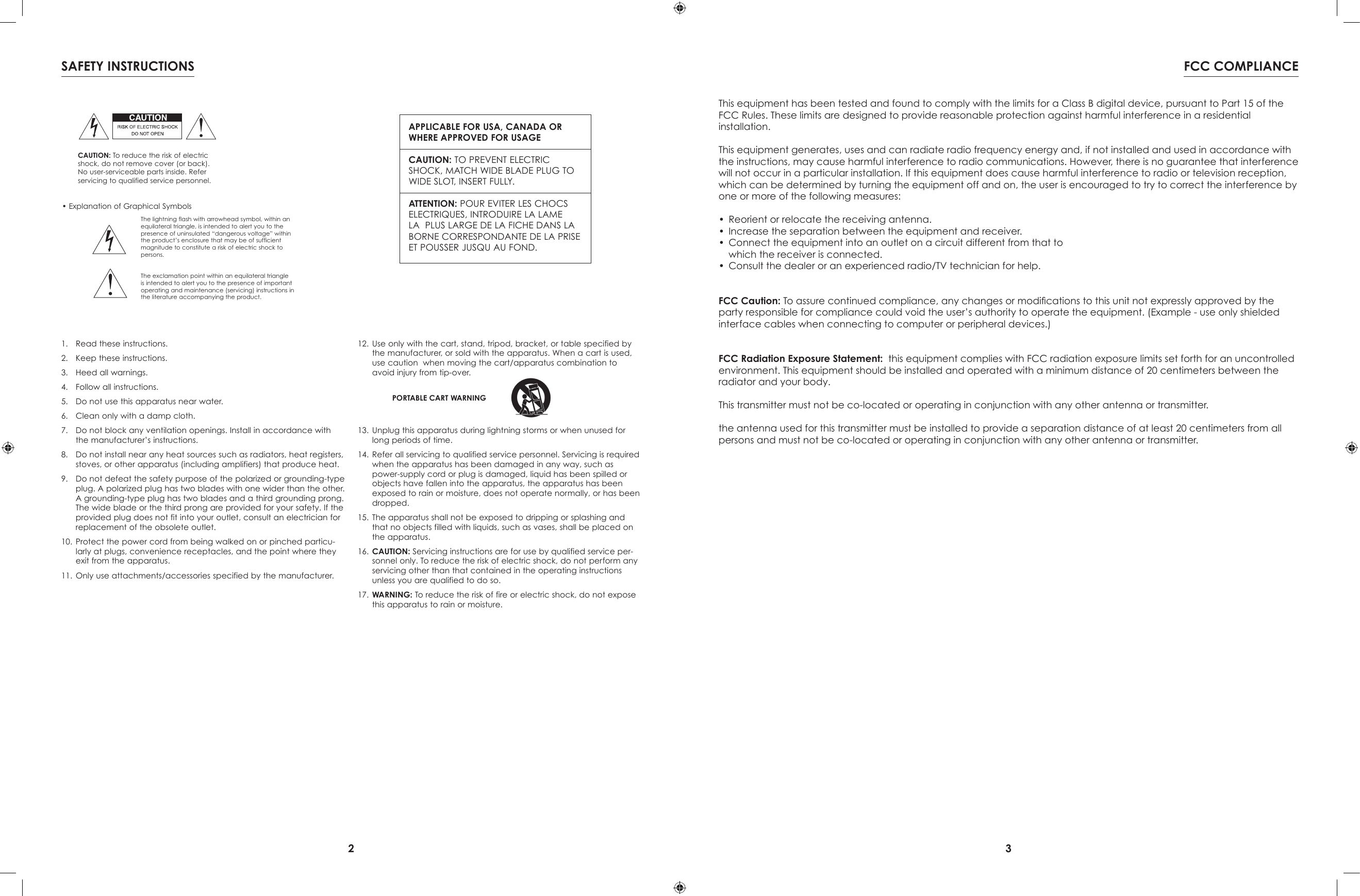 2 3This equipment has been tested and found to comply with the limits for a Class B digital device, pursuant to Part 15 of the FCC Rules. These limits are designed to provide reasonable protection against harmful interference in a residentialinstallation.This equipment generates, uses and can radiate radio frequency energy and, if not installed and used in accordance with the instructions, may cause harmful interference to radio communications. However, there is no guarantee that interference will not occur in a particular installation. If this equipment does cause harmful interference to radio or television reception, which can be determined by turning the equipment off and on, the user is encouraged to try to correct the interference by one or more of the following measures:•  Reorient or relocate the receiving antenna.•  Increase the separation between the equipment and receiver.•  Connect the equipment into an outlet on a circuit different from that to  which the receiver is connected.•  Consult the dealer or an experienced radio/TV technician for help.FCC Caution: To assure continued compliance, any changes or modications to this unit not expressly approved by the party responsible for compliance could void the user’s authority to operate the equipment. (Example - use only shielded interface cables when connecting to computer or peripheral devices.)FCC Radiation Exposure Statement:  this equipment complies with FCC radiation exposure limits set forth for an uncontrolled environment. This equipment should be installed and operated with a minimum distance of 20 centimeters between the radiator and your body.This transmitter must not be co-located or operating in conjunction with any other antenna or transmitter.the antenna used for this transmitter must be installed to provide a separation distance of at least 20 centimeters from all persons and must not be co-located or operating in conjunction with any other antenna or transmitter.FCC COMPLIANCE• Explanation of Graphical SymbolsThe lightning flash with arrowhead symbol, within an equilateral triangle, is intended to alert you to the presence of uninsulated “dangerous voltage” within the product’s enclosure that may be of sufficient magnitude to constitute a risk of electric shock to persons.The exclamation point within an equilateral triangle is intended to alert you to the presence of important operating and maintenance (servicing) instructions in the literature accompanying the product.APPLICABLE FOR USA, CANADA OR WHERE APPROVED FOR USAGECAUTION: TO PREVENT ELECTRIC SHOCK, MATCH WIDE BLADE PLUG TO WIDE SLOT, INSERT FULLY.ATTENTION: POUR EVITER LES CHOCS   ELECTRIQUES, INTRODUIRE LA LAME LA  PLUS LARGE DE LA FICHE DANS LA BORNE CORRESPONDANTE DE LA PRISE ET POUSSER JUSQU AU FOND. CAUTION: To reduce the risk of electric shock, do not remove cover (or back). No user-serviceable parts inside. Referservicing to qualified service personnel.1.  Read these instructions.2.  Keep these instructions.3.  Heed all warnings.4.  Follow all instructions.5.  Do not use this apparatus near water.6.  Clean only with a damp cloth.7.  Do not block any ventilation openings. Install in accordance with the manufacturer’s instructions.8.  Do not install near any heat sources such as radiators, heat registers, stoves, or other apparatus (including amplifiers) that produce heat.9.  Do not defeat the safety purpose of the polarized or grounding-type plug. A polarized plug has two blades with one wider than the other. A grounding-type plug has two blades and a third grounding prong. The wide blade or the third prong are provided for your safety. If the provided plug does not fit into your outlet, consult an electrician for replacement of the obsolete outlet.10.  Protect the power cord from being walked on or pinched particu-larly at plugs, convenience receptacles, and the point where they exit from the apparatus.11.  Only use attachments/accessories specified by the manufacturer.12.  Use only with the cart, stand, tripod, bracket, or table specified by the manufacturer, or sold with the apparatus. When a cart is used, use caution  when moving the cart/apparatus combination to avoid injury from tip-over.13.  Unplug this apparatus during lightning storms or when unused for long periods of time.14.  Refer all servicing to qualified service personnel. Servicing is required when the apparatus has been damaged in any way, such as power-supply cord or plug is damaged, liquid has been spilled or objects have fallen into the apparatus, the apparatus has been exposed to rain or moisture, does not operate normally, or has been dropped.15.  The apparatus shall not be exposed to dripping or splashing and that no objects filled with liquids, such as vases, shall be placed on the apparatus.16.  CAUTION: Servicing instructions are for use by qualified service per-sonnel only. To reduce the risk of electric shock, do not perform any servicing other than that contained in the operating instructions unless you are qualified to do so.17.  WARNING: To reduce the risk of fire or electric shock, do not expose this apparatus to rain or moisture.PORTABLE CART WARNINGSAFETY INSTRUCTIONS