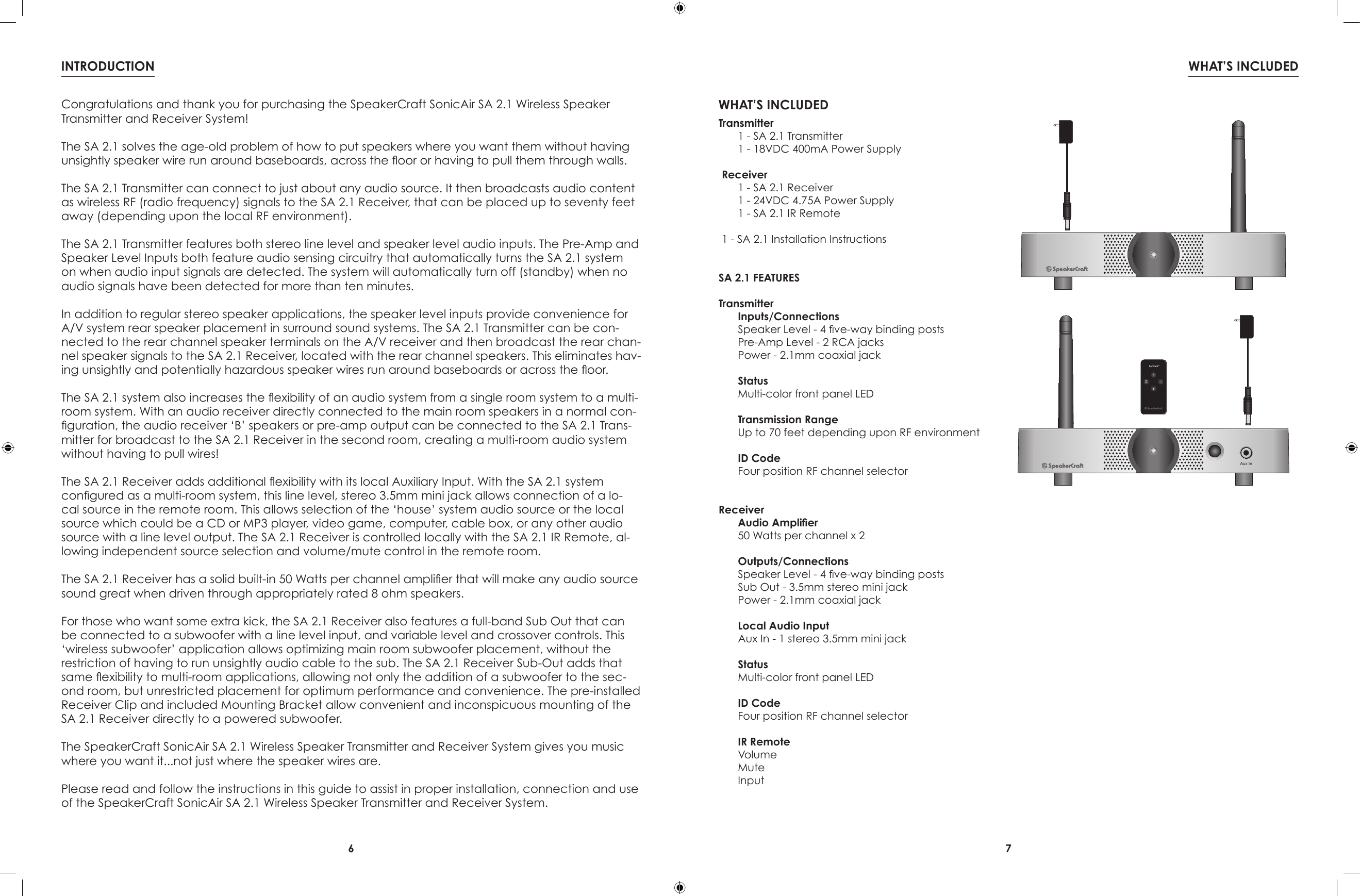 6 7WHAT’S INCLUDEDINTRODUCTIONWHAT’S INCLUDEDTransmitter  1 - SA 2.1 Transmitter  1 - 18VDC 400mA Power SupplyReceiver  1 - SA 2.1 Receiver  1 - 24VDC 4.75A Power Supply  1 - SA 2.1 IR Remote1 - SA 2.1 Installation InstructionsSA 2.1 FEATURESTransmitterInputs/ConnectionsSpeaker Level - 4 ve-way binding postsPre-Amp Level - 2 RCA jacksPower - 2.1mm coaxial jackStatusMulti-color front panel LEDTransmission RangeUp to 70 feet depending upon RF environmentID CodeFour position RF channel selectorReceiverAudio Amplier50 Watts per channel x 2Outputs/ConnectionsSpeaker Level - 4 ve-way binding postsSub Out - 3.5mm stereo mini jackPower - 2.1mm coaxial jackLocal Audio InputAux In - 1 stereo 3.5mm mini jackStatusMulti-color front panel LEDID CodeFour position RF channel selectorIR RemoteVolumeMuteInputAux InCongratulations and thank you for purchasing the SpeakerCraft SonicAir SA 2.1 Wireless Speaker Transmitter and Receiver System!The SA 2.1 solves the age-old problem of how to put speakers where you want them without having unsightly speaker wire run around baseboards, across the oor or having to pull them through walls.The SA 2.1 Transmitter can connect to just about any audio source. It then broadcasts audio content as wireless RF (radio frequency) signals to the SA 2.1 Receiver, that can be placed up to seventy feet away (depending upon the local RF environment).The SA 2.1 Transmitter features both stereo line level and speaker level audio inputs. The Pre-Amp and Speaker Level Inputs both feature audio sensing circuitry that automatically turns the SA 2.1 system on when audio input signals are detected. The system will automatically turn off (standby) when no audio signals have been detected for more than ten minutes.In addition to regular stereo speaker applications, the speaker level inputs provide convenience for A/V system rear speaker placement in surround sound systems. The SA 2.1 Transmitter can be con-nected to the rear channel speaker terminals on the A/V receiver and then broadcast the rear chan-nel speaker signals to the SA 2.1 Receiver, located with the rear channel speakers. This eliminates hav-ing unsightly and potentially hazardous speaker wires run around baseboards or across the oor.The SA 2.1 system also increases the exibility of an audio system from a single room system to a multi-room system. With an audio receiver directly connected to the main room speakers in a normal con-guration, the audio receiver ‘B’ speakers or pre-amp output can be connected to the SA 2.1 Trans-mitter for broadcast to the SA 2.1 Receiver in the second room, creating a multi-room audio system without having to pull wires!The SA 2.1 Receiver adds additional exibility with its local Auxiliary Input. With the SA 2.1 system congured as a multi-room system, this line level, stereo 3.5mm mini jack allows connection of a lo-cal source in the remote room. This allows selection of the ‘house’ system audio source or the local source which could be a CD or MP3 player, video game, computer, cable box, or any other audio source with a line level output. The SA 2.1 Receiver is controlled locally with the SA 2.1 IR Remote, al-lowing independent source selection and volume/mute control in the remote room.The SA 2.1 Receiver has a solid built-in 50 Watts per channel amplier that will make any audio source sound great when driven through appropriately rated 8 ohm speakers.For those who want some extra kick, the SA 2.1 Receiver also features a full-band Sub Out that can be connected to a subwoofer with a line level input, and variable level and crossover controls. This ‘wireless subwoofer’ application allows optimizing main room subwoofer placement, without the restriction of having to run unsightly audio cable to the sub. The SA 2.1 Receiver Sub-Out adds that same exibility to multi-room applications, allowing not only the addition of a subwoofer to the sec-ond room, but unrestricted placement for optimum performance and convenience. The pre-installed Receiver Clip and included Mounting Bracket allow convenient and inconspicuous mounting of the SA 2.1 Receiver directly to a powered subwoofer.The SpeakerCraft SonicAir SA 2.1 Wireless Speaker Transmitter and Receiver System gives you music where you want it...not just where the speaker wires are.Please read and follow the instructions in this guide to assist in proper installation, connection and use of the SpeakerCraft SonicAir SA 2.1 Wireless Speaker Transmitter and Receiver System.