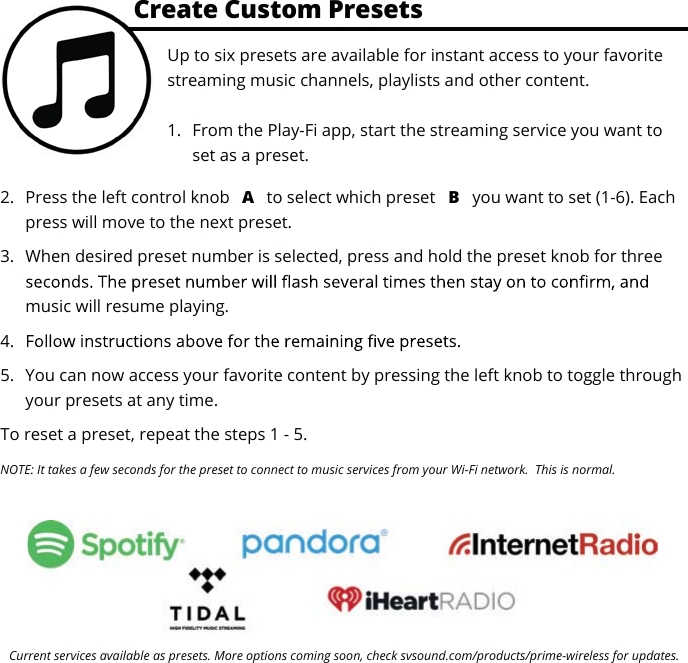 Current services available as presets. More options coming soon, check svsound.com/products/prime-wireless for updates.Up to six presets are available for instant access to your favorite streaming music channels, playlists and other content.1. From the Play-Fi app, start the streaming service you want toset as a preset.2. Press the left control knob  A to select which preset  B you want to set (1-6). Eachpress will move to the next preset.3. When desired preset number is selected, press and hold the preset knob for threemusic will resume playing.4.5. You can now access your favorite content by pressing the left knob to toggle throughyour presets at any time.To reset a preset, repeat the steps 1 - 5.NOTE: It takes a few seconds for the preset to connect to music services from your Wi-Fi network.  This is normal.Create Custom PresetsCr