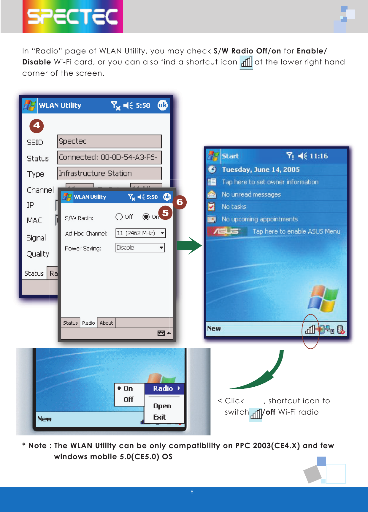 8In “Radio” page of WLAN Utility, you may check S/W Radio Off/on for Enable/ Disable Wi-Fi card, or you can also find a shortcut icon at the lower right hand corner of the screen.< Click , shortcut icon to switch on/off Wi-Fi radio* Note : The WLAN Utility can be only compatibility on PPC 2003(CE4.X) and few windows mobile 5.0(CE5.0) OS