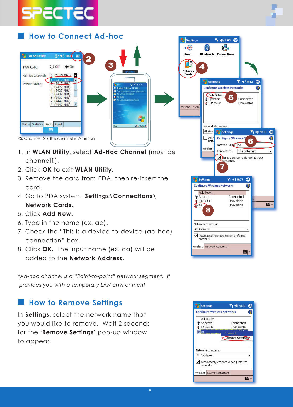 9How to Connect Ad-hoc1. In WLAN Utility, select Ad-Hoc Channel (must be channel1). 2. Click OK to exit WLAN Utility.3. Remove the card from PDA, then re-insert the card.4. Go to PDA system: Settings\Connections\ Network Cards.5. Click Add New.6. Type in the name (ex. aa).7. Check the “This is a device-to-device (ad-hoc) connection” box.8. Click OK. The input name (ex. aa) will be added to the Network Address.*Ad-hoc channel is a “Point-to-point” network segment. It provides you with a temporary LAN environment.In Settings, select the network name that you would like to remove. Wait 2 seconds for the ‘Remove Settings’ pop-up window to appear.How to Remove Settings1PS: Channe 12 is the channel in America2456783WLAN-11b802.11bTMwww.spectec.com.tw