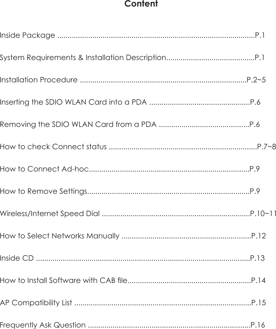 ContentInside Package ................................................................................................P.1System Requirements & Installation Description...........................................P.1Installation Procedure .................................................................................P.2~5Inserting the SDIO WLAN Card into a PDA .................................................P.6Removing the SDIO WLAN Card from a PDA ............................................P.6How to check Connect status ........................................................................P.7~8How to Connect Ad-hoc..............................................................................P.9How to Remove Settings...............................................................................P.9Wireless/Internet Speed Dial ........................................................................P.10~11How to Select Networks Manually ...............................................................P.12Inside CD ........................................................................................................P.13How to Install Software with CAB file............................................................P.14AP Compatibility List ......................................................................................P.15Frequently Ask Question ...............................................................................P.16