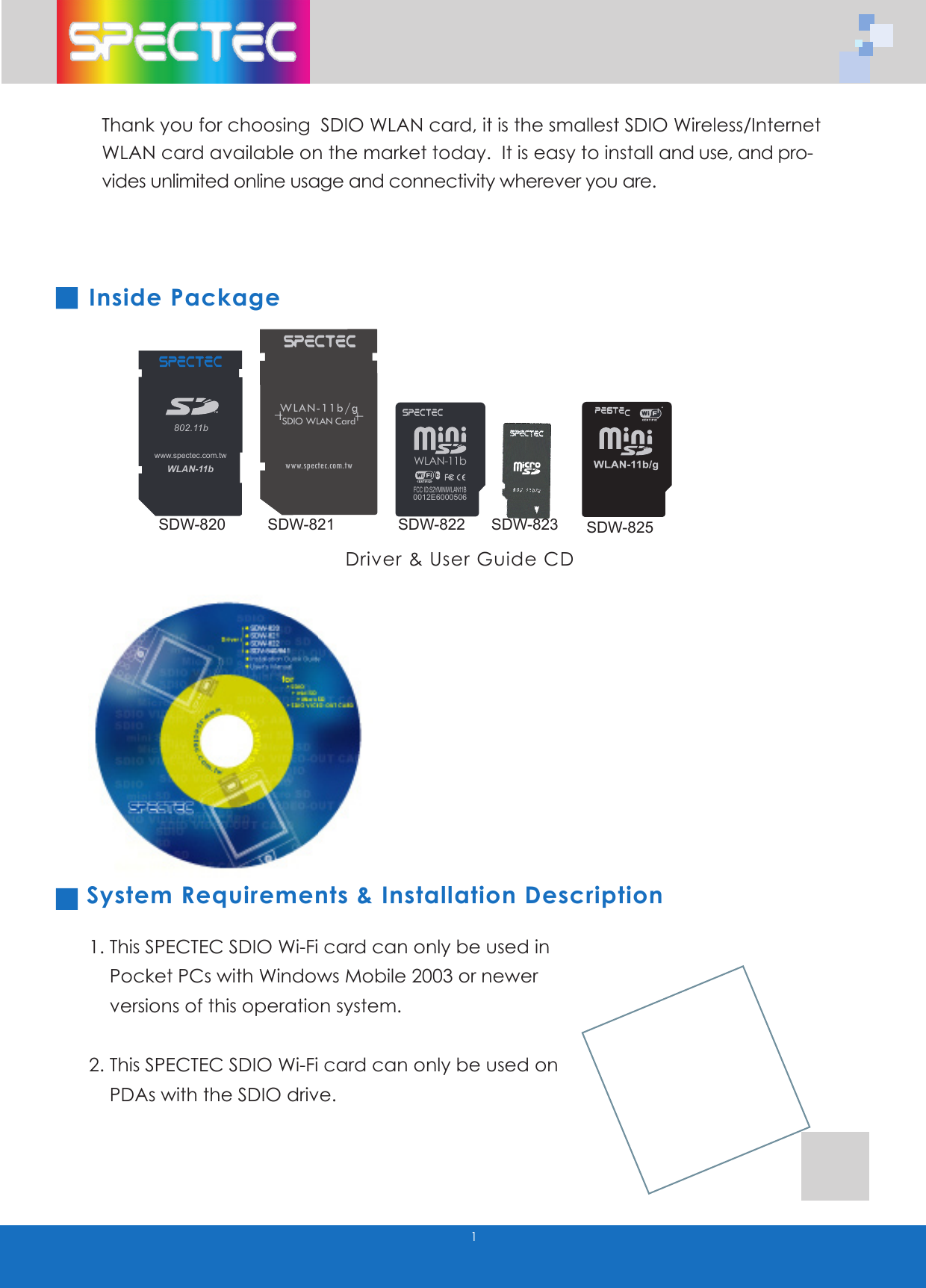 1Thank you for choosing SDIO WLAN card, it is the smallest SDIO Wireless/Internet WLAN card available on the market today. It is easy to install and use, and pro-vides unlimited online usage and connectivity wherever you are.Inside Package System Requirements & Installation Description1. This SPECTEC SDIO Wi-Fi card can only be used in Pocket PCs with Windows Mobile 2003 or newer versions of this operation system. 2. This SPECTEC SDIO Wi-Fi card can only be used on PDAs with the SDIO drive.Driver & User Guide CDWLAN-11b802.11bTMwww.spectec.com.tw WLAN-11b0012E6000506FCC ID:S2YMINIWLAN11BWLAN-11b/gSDIO WLAN Cardwww.spectec.com.twSDW-820 SDW-821SDW-822SDW-823SDW-825