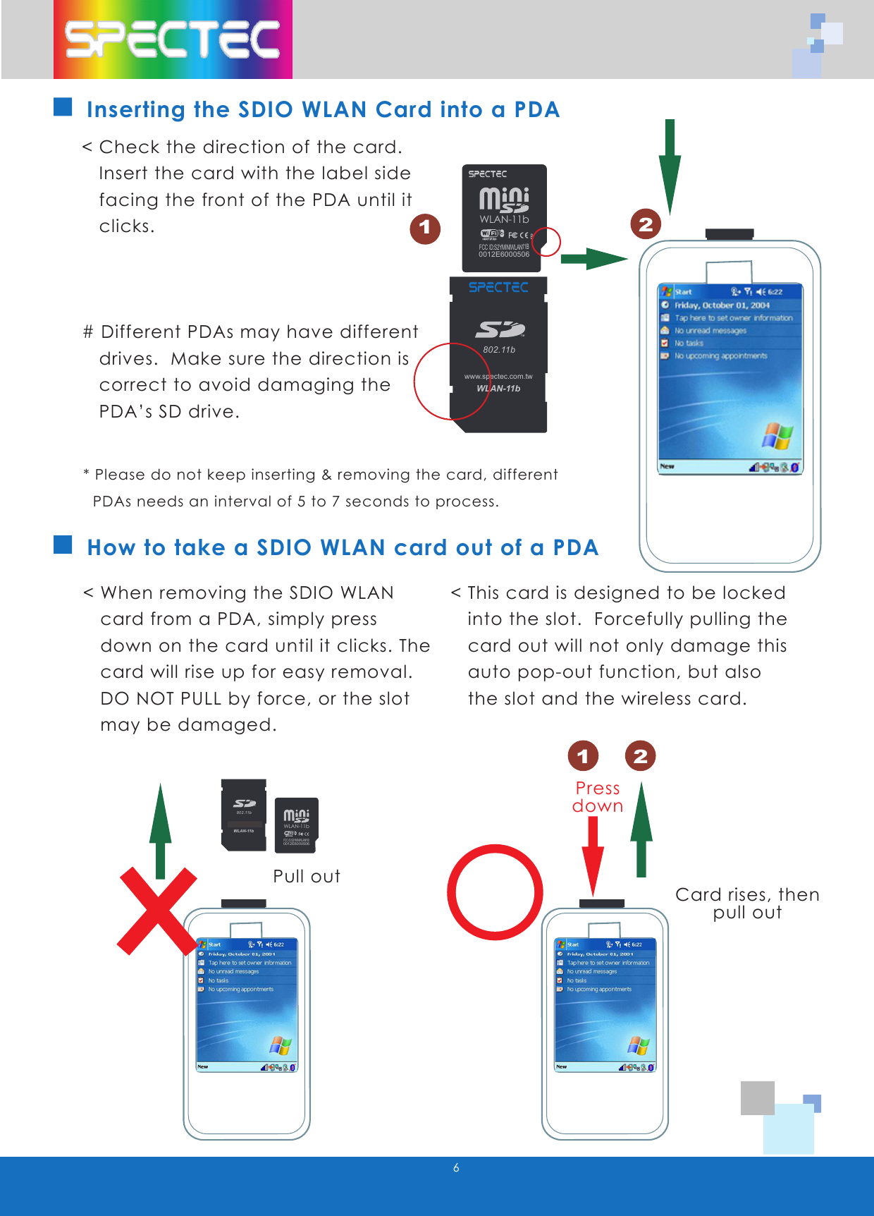 WLAN-11b802.11bTMwww.spectec.com.twWLAN-11b0012E6000506FCC ID:S2YMINIWLAN11B6How to take a SDIO WLAN card out of a PDA< Check the direction of the card. Insert the card with the label side facing the front of the PDA until it clicks.# Different PDAs may have different drives. Make sure the direction is correct to avoid damaging the PDA’s SD drive.< When removing the SDIO WLAN card from a PDA, simply press down on the card until it clicks. The card will rise up for easy removal. DO NOT PULL by force, or the slot may be damaged.< This card is designed to be locked into the slot. Forcefully pulling the card out will not only damage this auto pop-out function, but also the slot and the wireless card.Pull outCard rises, thenpull outPressdownInserting the SDIO WLAN Card into a PDA* Please do not keep inserting & removing the card, different PDAs needs an interval of 5 to 7 seconds to process.121 2BWLAN-11b802.11bTMwww.spectec.com.twWLAN-11b802.11bTMwww.spectec.com.twWLAN-11b0012E6000506FCC ID:S2YMINIWLAN11BWLAN-11b802.11bTMwww.spectec.com.twWLAN-11b802.11bTMwww.spectec.com.tw