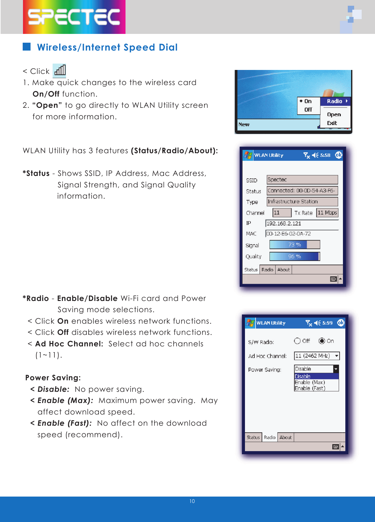 10Wireless/Internet Speed Dial< Click 1. Make quick changes to the wireless card On/Off function.2. “Open” to go directly to WLAN Utility screen for more information.WLAN Utility has 3 features (Status/Radio/About):*Status - Shows SSID, IP Address, Mac Address, Signal Strength, and Signal Quality information.*Radio - Enable/Disable Wi-Fi card and Power Saving mode selections. < Click On enables wireless network functions. < Click Off disables wireless network functions. < Ad Hoc Channel: Select ad hoc channels (1~11). Power Saving: < Disable: No power saving. < Enable (Max): Maximum power saving. May affect download speed. < Enable (Fast): No affect on the download speed (recommend).