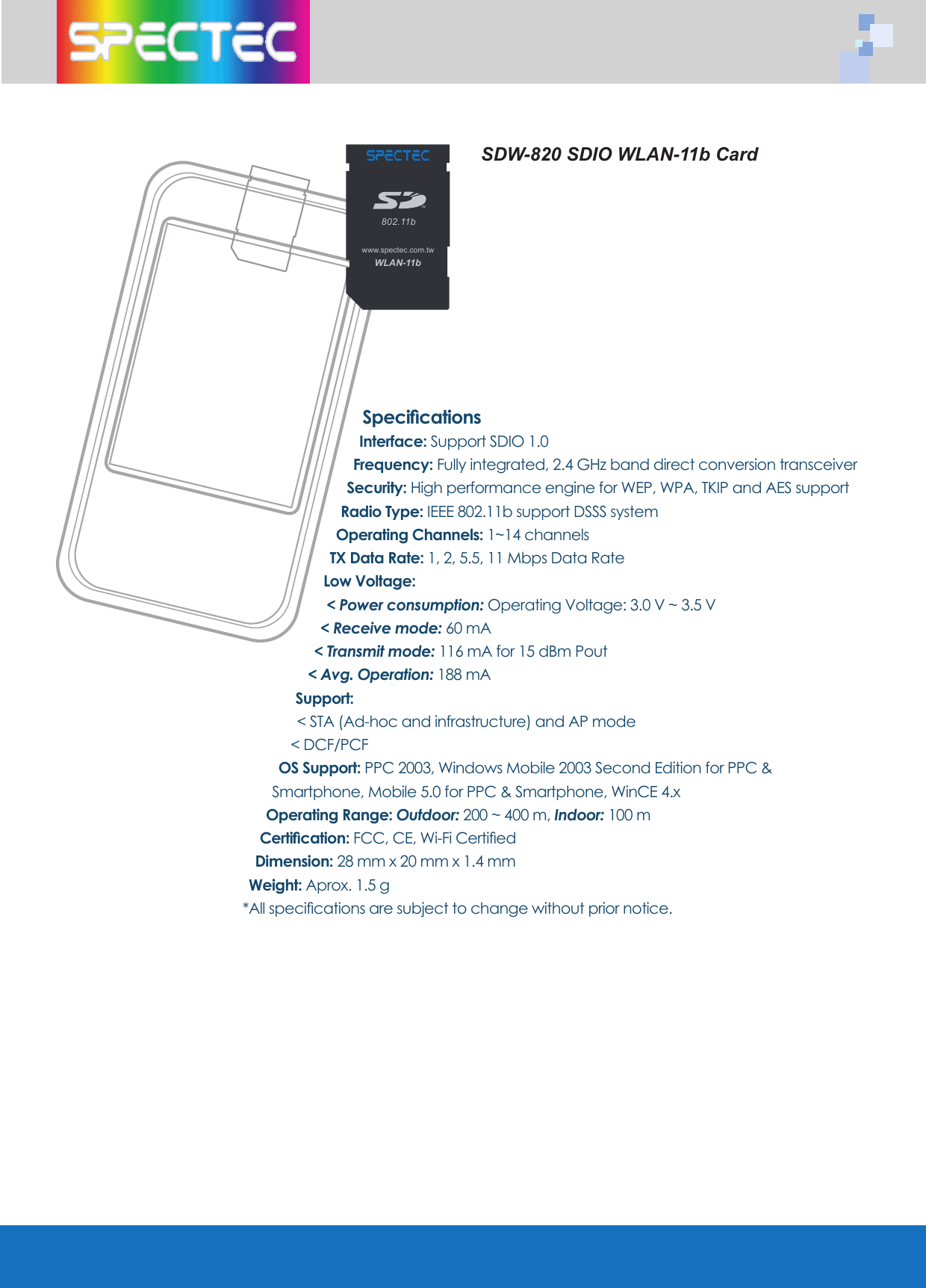 SpecificationsInterface: Support SDIO 1.0 Frequency: Fully integrated, 2.4 GHz band direct conversion transceiverSecurity: High performance engine for WEP, WPA, TKIP and AES supportRadio Type: IEEE 802.11b support DSSS system Operating Channels: 1~14 channelsTX Data Rate: 1, 2, 5.5, 11 Mbps Data RateLow Voltage: < Power consumption: Operating Voltage: 3.0 V ~ 3.5 V < Receive mode: 60 mA < Transmit mode: 116 mA for 15 dBm Pout < Avg. Operation: 188 mASupport: < STA (Ad-hoc and infrastructure) and AP mode < DCF/PCF OS Support: PPC 2003, Windows Mobile 2003 Second Edition for PPC & Smartphone, Mobile 5.0 for PPC & Smartphone, WinCE 4.x Operating Range: Outdoor: 200 ~ 400 m, Indoor: 100 mCertification: FCC, CE, Wi-Fi CertifiedDimension: 28 mm x 20 mm x 1.4 mmWeight: Aprox. 1.5 g*All specifications are subject to change without prior notice.SDW-820 SDIO WLAN-11b CardWLAN-11b802.11bTMwww.spectec.com.tw