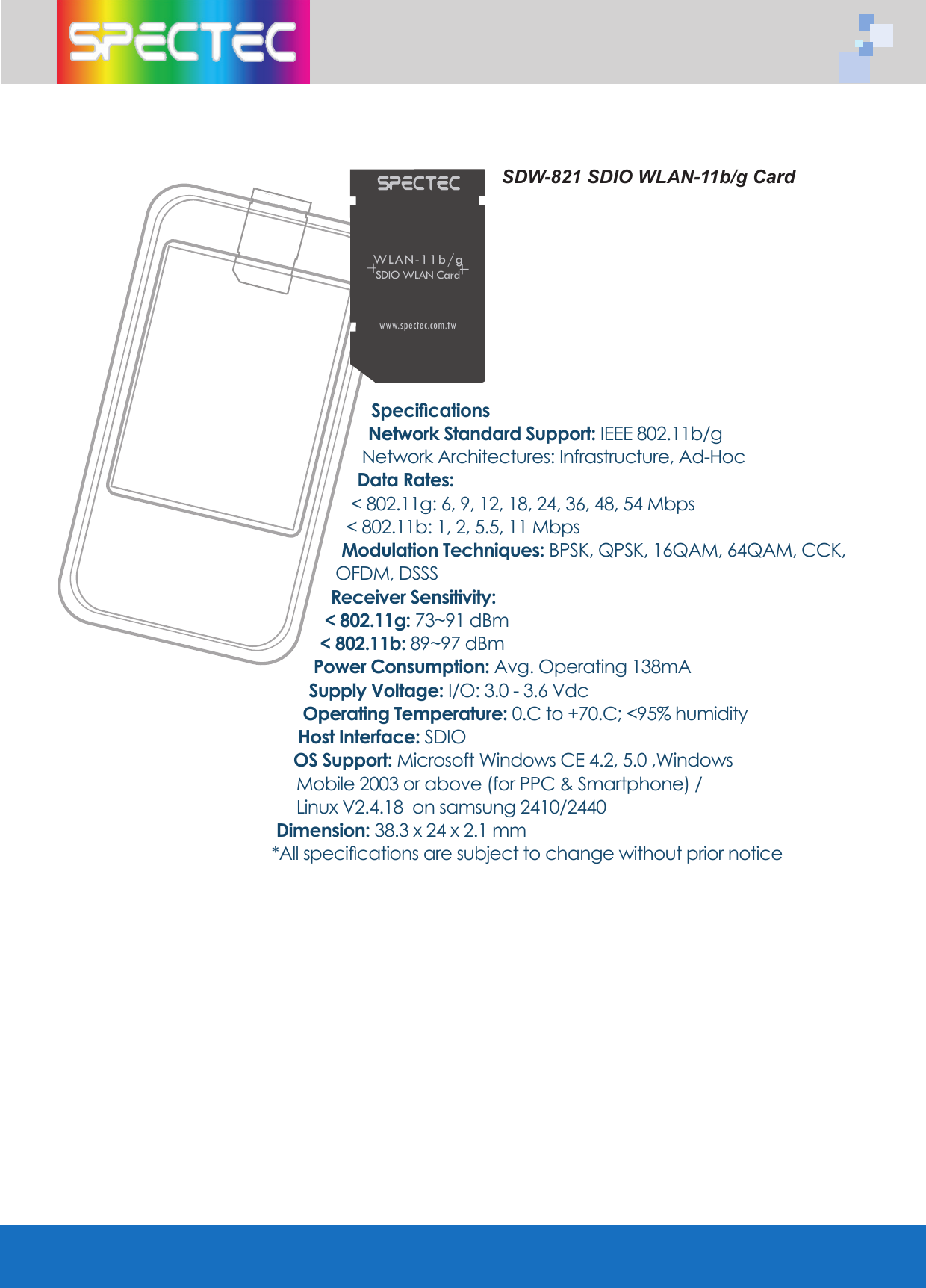 SDW-821 SDIO WLAN-11b/g CardSpecificationsNetwork Standard Support: IEEE 802.11b/gNetwork Architectures: Infrastructure, Ad-HocData Rates: < 802.11g: 6, 9, 12, 18, 24, 36, 48, 54 Mbps< 802.11b: 1, 2, 5.5, 11 MbpsModulation Techniques: BPSK, QPSK, 16QAM, 64QAM, CCK, OFDM, DSSSReceiver Sensitivity:< 802.11g: 73~91 dBm < 802.11b: 89~97 dBmPower Consumption: Avg. Operating 138mASupply Voltage: I/O: 3.0 - 3.6 VdcOperating Temperature: 0.C to +70.C; <95% humidityHost Interface: SDIOOS Support: Microsoft Windows CE 4.2, 5.0 ,Windows Mobile 2003 or above (for PPC & Smartphone) / Linux V2.4.18 on samsung 2410/2440 Dimension: 38.3 x 24 x 2.1 mm*All specifications are subject to change without prior noticeWLAN-11b/gSDIO WLAN Cardwww.spectec.com.tw