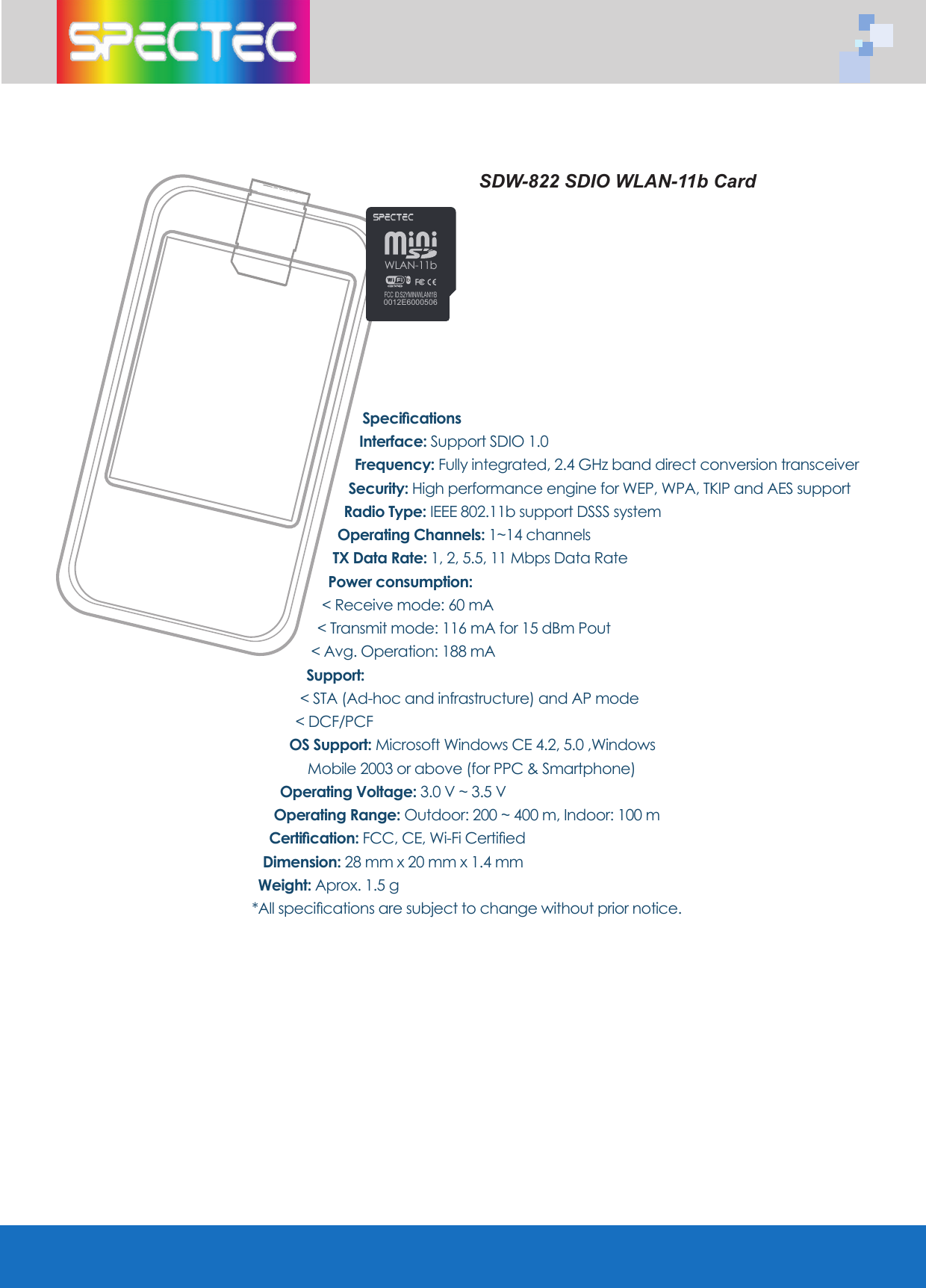 SpecificationsInterface: Support SDIO 1.0 Frequency: Fully integrated, 2.4 GHz band direct conversion transceiverSecurity: High performance engine for WEP, WPA, TKIP and AES supportRadio Type: IEEE 802.11b support DSSS system Operating Channels: 1~14 channelsTX Data Rate: 1, 2, 5.5, 11 Mbps Data RatePower consumption: < Receive mode: 60 mA< Transmit mode: 116 mA for 15 dBm Pout< Avg. Operation: 188 mASupport: < STA (Ad-hoc and infrastructure) and AP mode< DCF/PCF OS Support: Microsoft Windows CE 4.2, 5.0 ,Windows Mobile 2003 or above (for PPC & Smartphone)Operating Voltage: 3.0 V ~ 3.5 VOperating Range: Outdoor: 200 ~ 400 m, Indoor: 100 mCertification: FCC, CE, Wi-Fi CertifiedDimension: 28 mm x 20 mm x 1.4 mmWeight: Aprox. 1.5 g*All specifications are subject to change without prior notice.SDW-822 SDIO WLAN-11b CardWLAN-11b0012E6000506FCC ID:S2YMINIWLAN11B