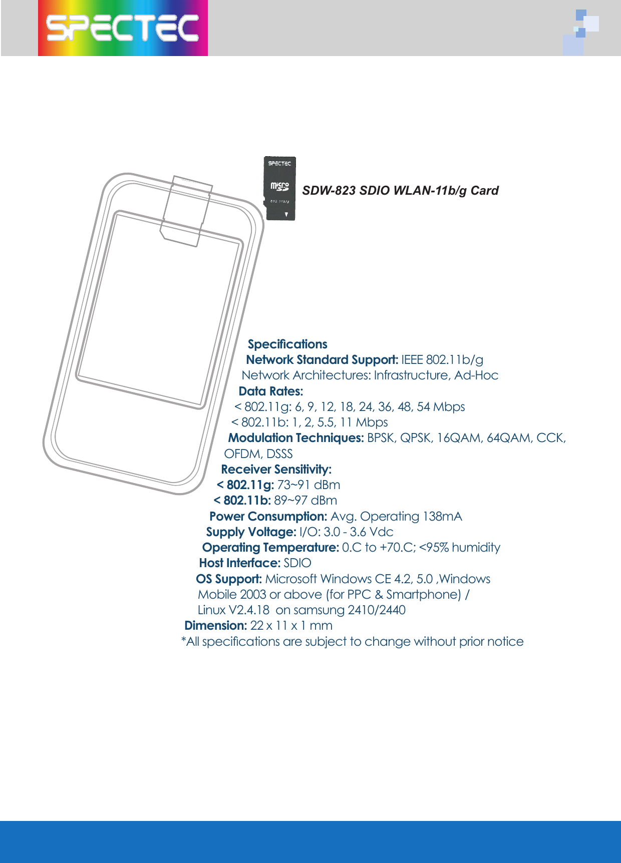 SpecificationsNetwork Standard Support: IEEE 802.11b/gNetwork Architectures: Infrastructure, Ad-HocData Rates: < 802.11g: 6, 9, 12, 18, 24, 36, 48, 54 Mbps< 802.11b: 1, 2, 5.5, 11 MbpsModulation Techniques: BPSK, QPSK, 16QAM, 64QAM, CCK, OFDM, DSSSReceiver Sensitivity:< 802.11g: 73~91 dBm < 802.11b: 89~97 dBmPower Consumption: Avg. Operating 138mASupply Voltage: I/O: 3.0 - 3.6 VdcOperating Temperature: 0.C to +70.C; <95% humidityHost Interface: SDIOOS Support: Microsoft Windows CE 4.2, 5.0 ,Windows Mobile 2003 or above (for PPC & Smartphone) / Linux V2.4.18 on samsung 2410/2440 Dimension: 22 x 11 x 1 mm*All specifications are subject to change without prior noticeSDW-823 SDIO WLAN-11b/g Card