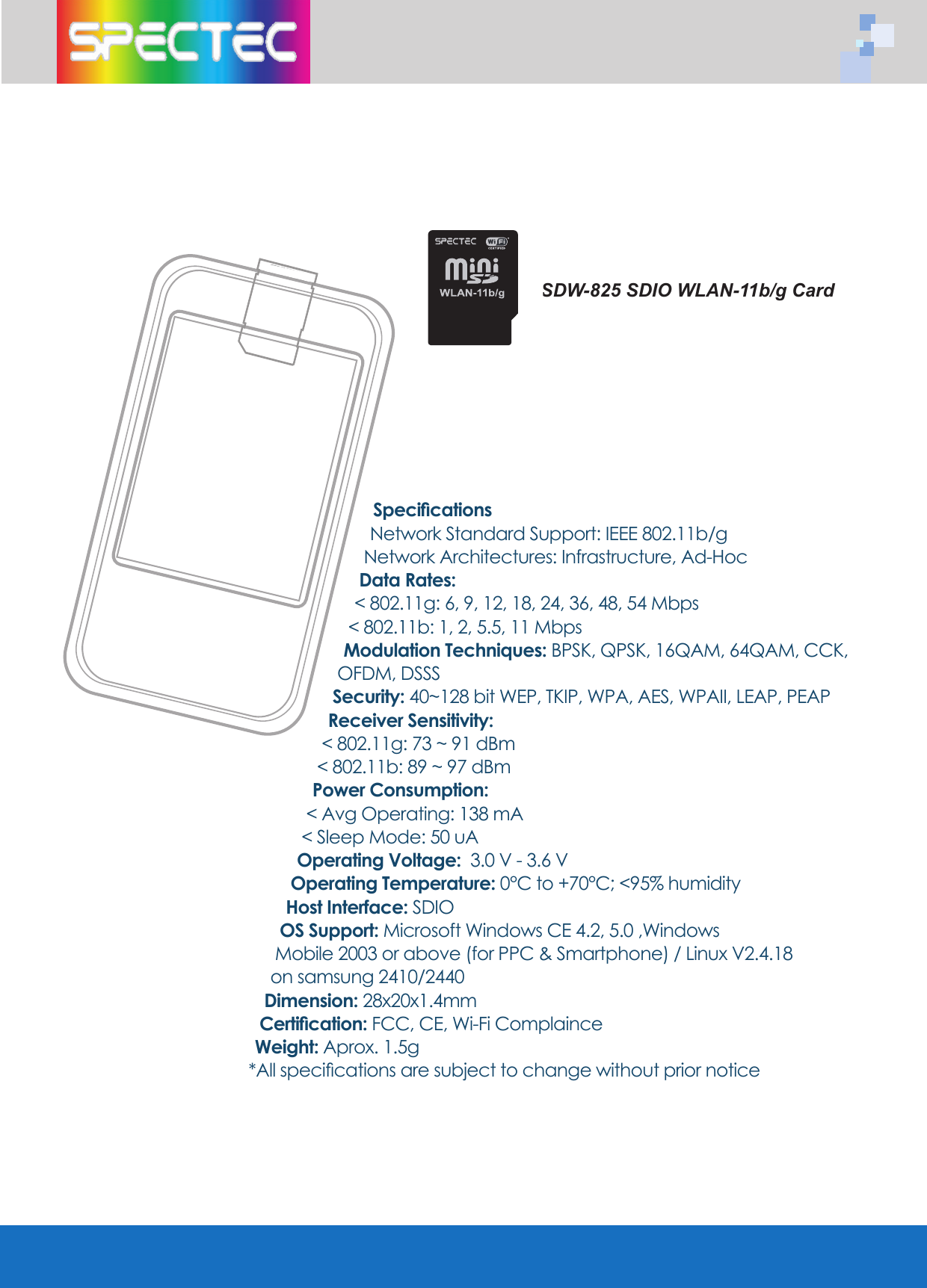 SpecificationsNetwork Standard Support: IEEE 802.11b/gNetwork Architectures: Infrastructure, Ad-HocData Rates: < 802.11g: 6, 9, 12, 18, 24, 36, 48, 54 Mbps< 802.11b: 1, 2, 5.5, 11 MbpsModulation Techniques: BPSK, QPSK, 16QAM, 64QAM, CCK, OFDM, DSSSSecurity: 40~128 bit WEP, TKIP, WPA, AES, WPAII, LEAP, PEAP Receiver Sensitivity:< 802.11g: 73 ~ 91 dBm < 802.11b: 89 ~ 97 dBmPower Consumption:< Avg Operating: 138 mA < Sleep Mode: 50 uAOperating Voltage: 3.0 V - 3.6 VOperating Temperature: 0°C to +70°C; <95% humidityHost Interface: SDIOOS Support: Microsoft Windows CE 4.2, 5.0 ,Windows Mobile 2003 or above (for PPC & Smartphone) / Linux V2.4.18 on samsung 2410/2440 Dimension: 28x20x1.4mmCertification: FCC, CE, Wi-Fi ComplainceWeight: Aprox. 1.5g*All specifications are subject to change without prior noticeSDW-825 SDIO WLAN-11b/g Card
