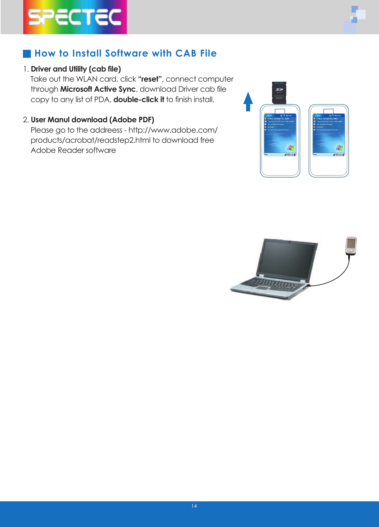 141. Driver and Utility (cab file) Take out the WLAN card, click “reset”, connect computer through Microsoft Active Sync, download Driver cab file copy to any list of PDA, double-click it to finish install. 2. User Manul download (Adobe PDF) Please go to the addreess - http://www.adobe.com/ products/acrobat/readstep2.html to download free Adobe Reader softwareHow to Install Software with CAB FileWLAN-11b802.11bTMwww.spectec.com.tw
