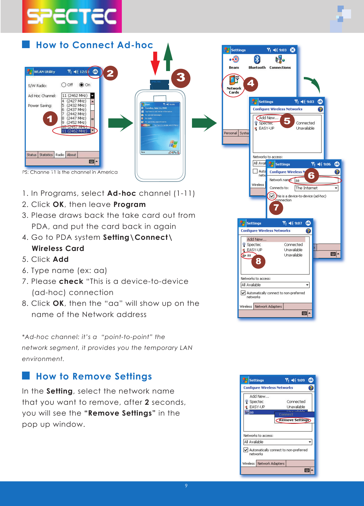 9How to Connect Ad-hoc1. In Programs, select Ad-hoc channel (1-11)2. Click OK, then leave Program3. Please draws back the take card out from PDA, and put the card back in again4. Go to PDA system Setting\Connect\ Wireless Card5. Click Add6. Type name (ex: aa)7. Please check “This is a device-to-device (ad-hoc) connection8. Click OK, then the “aa” will show up on the name of the Network address*Ad-hoc channel: it’s a “point-to-point” the network segment, it provides you the temporary LAN environment. In the Setting, select the network name that you want to remove, after 2 seconds, you will see the “Remove Settings” in the pop up window. How to Remove Settings1PS:PS: Ch Channe 1anne 111 is the channel in A is the channel in Americamerica2345678