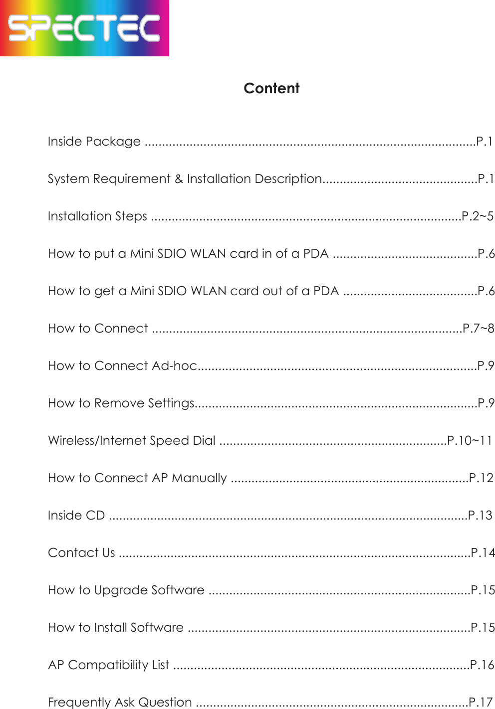 ContentInside Package ................................................................................................P.1System Requirement & Installation Description.............................................P.1Installation Steps ..........................................................................................P.2~5How to put a Mini SDIO WLAN card in of a PDA ..........................................P.6How to get a Mini SDIO WLAN card out of a PDA .......................................P.6How to Connect ..........................................................................................P.7~8How to Connect Ad-hoc.................................................................................P.9How to Remove Settings..................................................................................P.9Wireless/Internet Speed Dial ..................................................................P.10~11How to Connect AP Manually .....................................................................P.12Inside CD ........................................................................................................P.13Contact Us ......................................................................................................P.14How to Upgrade Software ............................................................................P.15How to Install Software ..................................................................................P.15APCompatibility List ......................................................................................P.16Frequently Ask Question ...............................................................................P.17