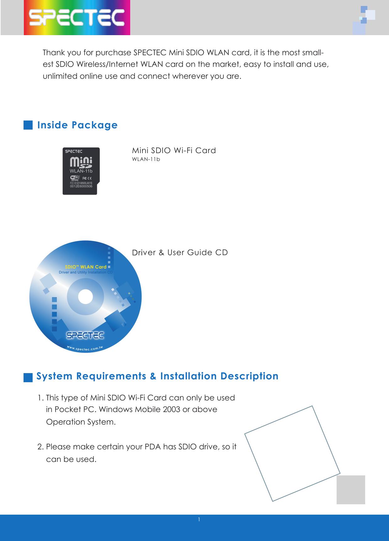 1Thank you for purchase SPECTEC Mini SDIO WLAN card, it is the most small-est SDIO Wireless/Internet WLAN card on the market, easy to install and use, unlimited online use and connect wherever you are.Inside Package System Requirements & Installation Description1. This type of Mini SDIO Wi-Fi Card can only be used in Pocket PC. Windows Mobile 2003 or above Operation System.2. Please make certain your PDA has SDIO drive, so it can be used.Mini SDIO Wi-Fi CardWLAN-11bDriver & User Guide CDDriver & User Guide CDWLAN-11bFCC ID:S2Y-MINIWLAN11B0012E6000506