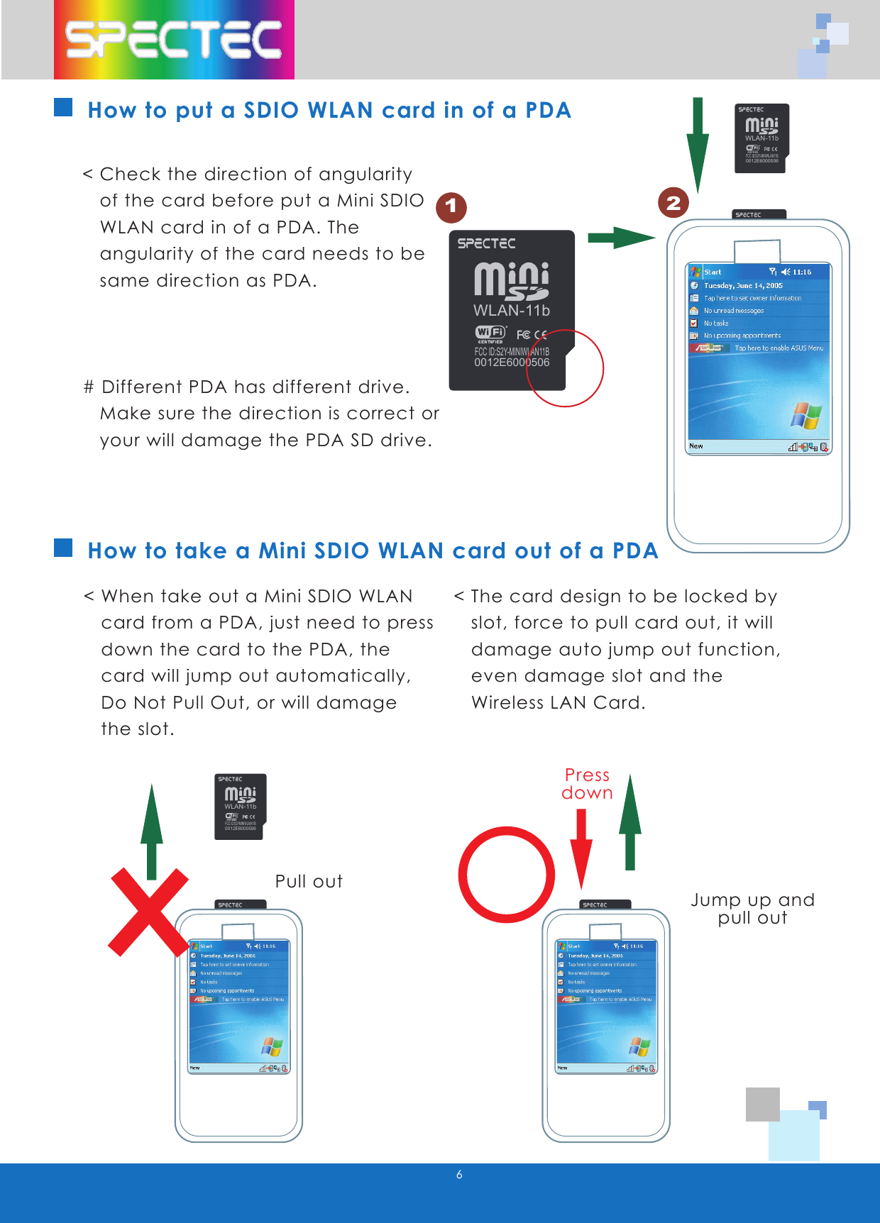 WLAN-11bFCC ID:S2Y-MINIWLAN11B0012E6000506WLAN-11bFCC ID:S2Y-MINIWLAN11B0012E6000506WLAN-11bFCC ID:S2YMINIWLAN11B0012E6000506WLAN-11bFCC ID:S2YMINIWLAN11B0012E60005066How to take a Mini SDIO WLAN card out of a PDA< Check the direction of angularity of the card before put a Mini SDIO WLAN card in of a PDA. The angularity of the card needs to be same direction as PDA.# Different PDA has different drive. Make sure the direction is correct or your will damage the PDA SD drive.< When take out a Mini SDIO WLAN card from a PDA, just need to press down the card to the PDA, the card will jump out automatically, Do Not Pull Out, or will damage the slot.< The card design to be locked by slot, force to pull card out, it will damage auto jump out function, even damage slot and the Wireless LAN Card.Pull outJump up and pull outPressdownHow to put a SDIO WLAN card in of a PDA12WLAN-11bFCC ID:S2YMINIWLAN11B0012E6000506WLAN-11bFCC ID:S2Y-MINIWLAN11B0012E6000506