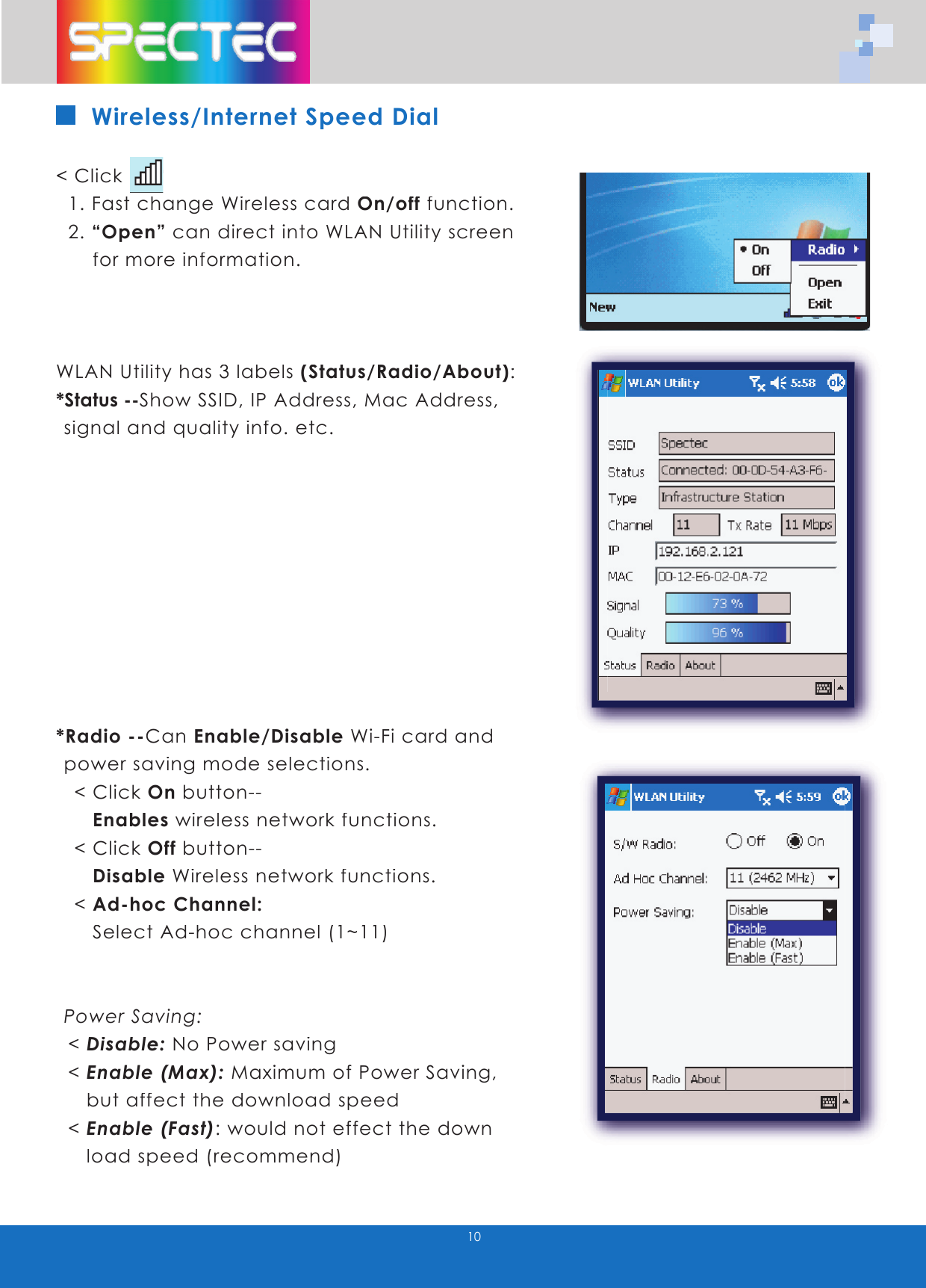10Wireless/Internet Speed Dial< Click 1. Fast change Wireless card On/off function. 2. “Open” can direct into WLAN Utility screen for more information.WLAN Utility has 3 labels (Status/Radio/About):*Status --Show SSID, IP Address, Mac Address, signal and quality info. etc.*Radio --Can Enable/Disable Wi-Fi card and power saving mode selections. < Click On button-- Enables wireless network functions. < Click Off button-- Disable Wireless network functions. < Ad-hoc Channel: Select Ad-hoc channel (1~11)Power Saving: < Disable: No Power saving < Enable (Max): Maximum of Power Saving, but affect the download speed < Enable (Fast): would not effect the down load speed (recommend)