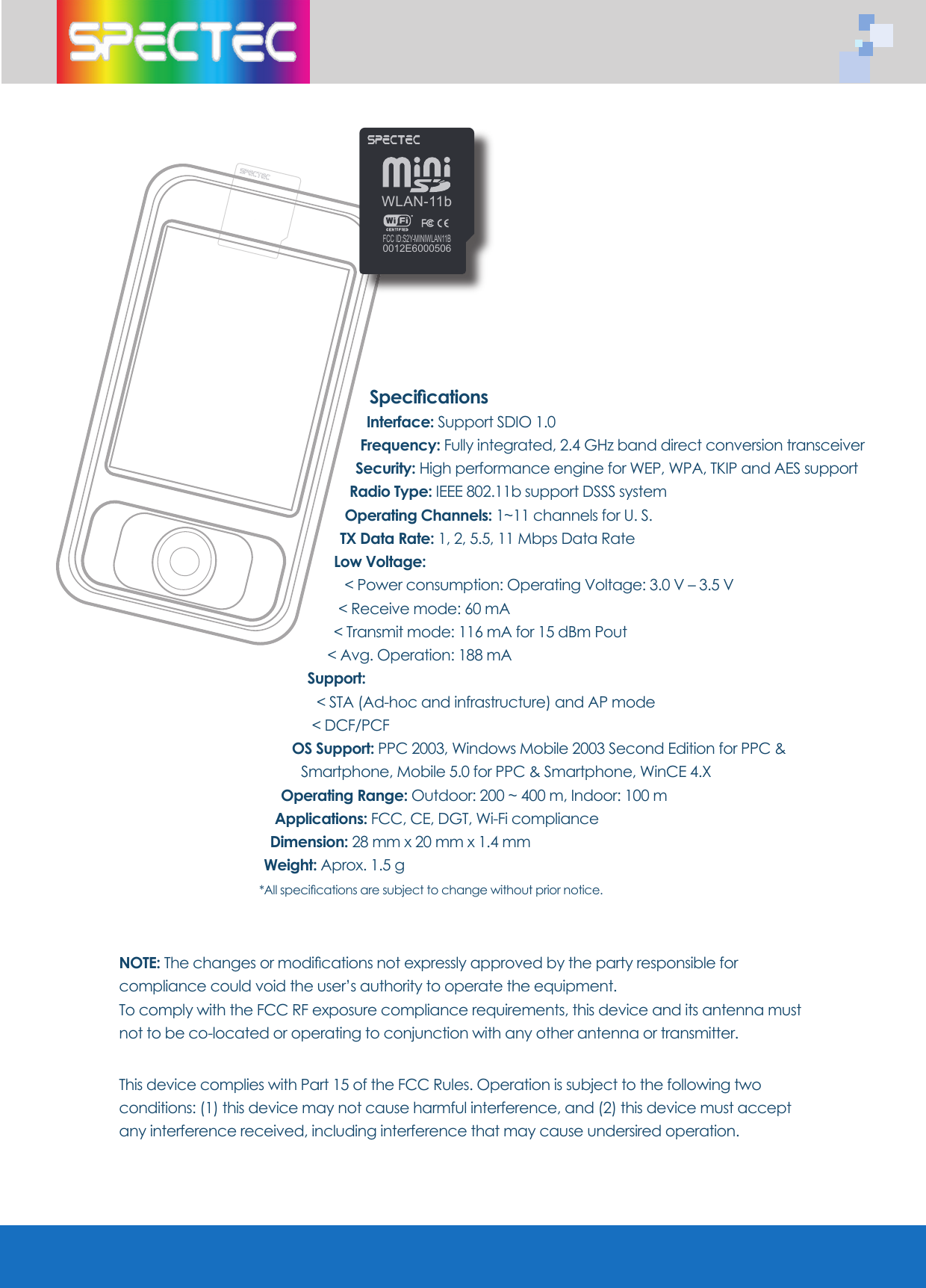 Specifi cationsInterface: Support SDIO 1.0 Frequency: Fully integrated, 2.4 GHz band direct conversion transceiverSecurity: High performance engine for WEP, WPA, TKIP and AES supportRadio Type: IEEE 802.11b support DSSS system Operating Channels: 1~11 channels for U. S.TX Data Rate: 1, 2, 5.5, 11 Mbps Data RateLow Voltage: < Power consumption: Operating Voltage: 3.0 V – 3.5 V < Receive mode: 60 mA < Transmit mode: 116 mA for 15 dBm Pout < Avg. Operation: 188 mASupport: < STA (Ad-hoc and infrastructure) and AP mode < DCF/PCF OS Support: PPC 2003, Windows Mobile 2003 Second Edition for PPC & Smartphone, Mobile 5.0 for PPC & Smartphone, WinCE 4.XOperating Range: Outdoor: 200 ~ 400 m, Indoor: 100 mApplications: FCC, CE, DGT, Wi-Fi complianceDimension: 28 mm x 20 mm x 1.4 mmWeight: Aprox. 1.5 g*All specifi cations are subject to change without prior notice.NOTE: The changes or modifi cations not expressly approved by the party responsible for compliance could void the user’s authority to operate the equipment.To comply with the FCC RF exposure compliance requirements, this device and its antenna must not to be co-located or operating to conjunction with any other antenna or transmitter.This device complies with Part 15 of the FCC Rules. Operation is subject to the following two conditions: (1) this device may not cause harmful interference, and (2) this device must accept any interference received, including interference that may cause undersired operation.WLAN-11bFCC ID:S2Y-MINIWLAN11B0012E6000506