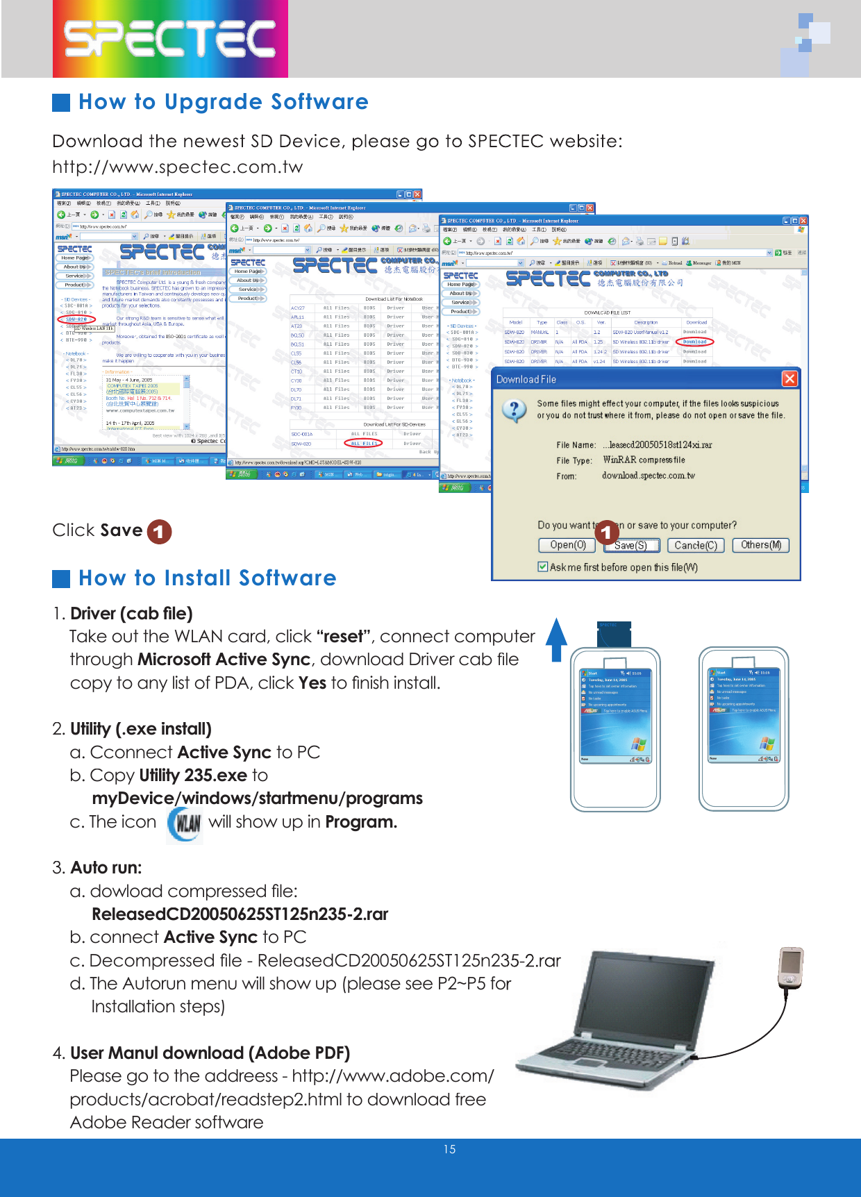 Download the newest SD Device, please go to SPECTEC website: http://www.spectec.com.tw1. Driver (cab fi le) Take out the WLAN card, click “reset”, connect computer through Microsoft Active Sync,download Driver cab fi le copy to any list of PDA, click Yesto fi nish install.2. Utility (.exe install) a. Cconnect Active Sync to PC b. Copy Utility 235.exe to myDevice/windows/startmenu/programs c. The icon will show up in Program.3. Auto run: a. dowload compressed fi le: ReleasedCD20050625ST125n235-2.rar b. connect Active Sync to PC c. Decompressed fi le - ReleasedCD20050625ST125n235-2.rar Decompressed fi le - ReleasedCD20050625ST125n235-2.rar d. The Autorun menu will show up (please see P2~P5 for d. The Autorun menu will show up (please see P2~P5 for Installation steps)4. User Manul download (Adobe PDF) Please go to the addreess - http://www.adobe.com/ http://www.adobe.com/ products/acrobat/readstep2.html to download free products/acrobat/readstep2.html to download free Adobe Reader softwareClick Save1How to Upgrade Software15How to Install Software1