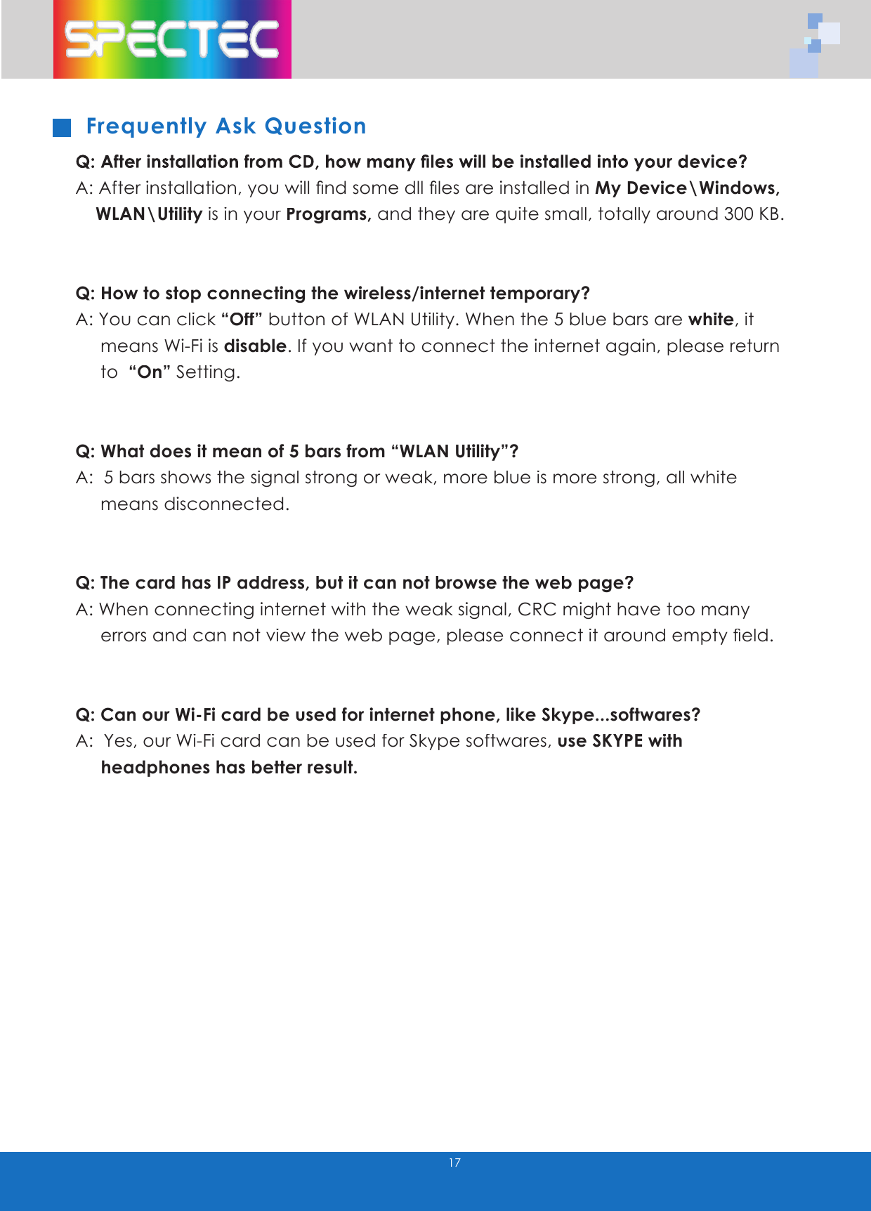 Frequently Ask QuestionQ: After installation from CD, how many fi les will be installed into your device?A: After installation, you will fi nd some dll fi les are installed in My Device\Windows, WLAN\Utility is inyour Programs,your Programs,your and they are quite small, totally around 300 KB.Q: How to stop connecting the wireless/internet temporary?A: You can click “Off” button of WLAN Utility. When the 5 blue bars are white, it means Wi-Fi is disable. If you want to connect the internet again, please return to “On” Setting. Q: What does it mean of 5 bars from “WLAN Utility”?A: 5 bars shows the signal strong or weak, more blue is more strong, all white means disconnected.Q: The card has IP address, but it can not browse the web page?A: When connecting internet with the weak signal, CRC might have too many errors and can not view the web page, please connect it around empty fi eld. Q: Can our Wi-Fi card be used for internet phone, like Skype...softwares?A: Yes, our Wi-Fi card can be used for Skype softwares, useSKYPE with headphones has better result.17