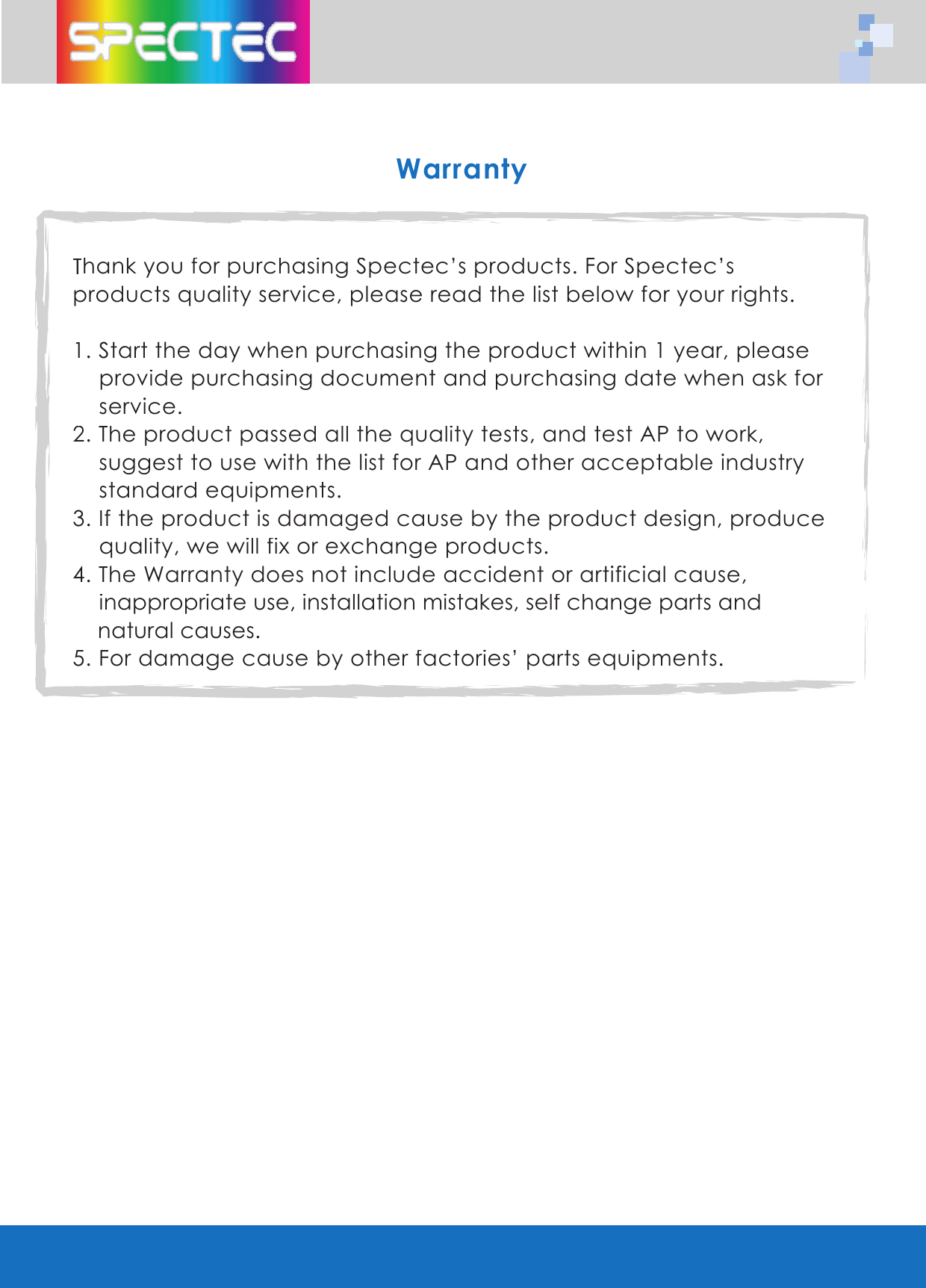 WarrantyThank you for purchasing Spectec’s products. For Spectec’s products quality service, please read the list below for your rights.1. Start the day when purchasing the product within 1 year, please provide purchasing document and purchasing date when ask for service.2. The product passed all the quality tests, and test AP to work, suggest to use with the list for AP and other acceptable industry standard equipments.3. If the product is damaged cause by the product design, produce quality, we will fix or exchange products.4. The Warranty does not include accident or artificial cause, inappropriate use, installation mistakes, self change parts and natural causes.5. For damage cause by other factories’ parts equipments.