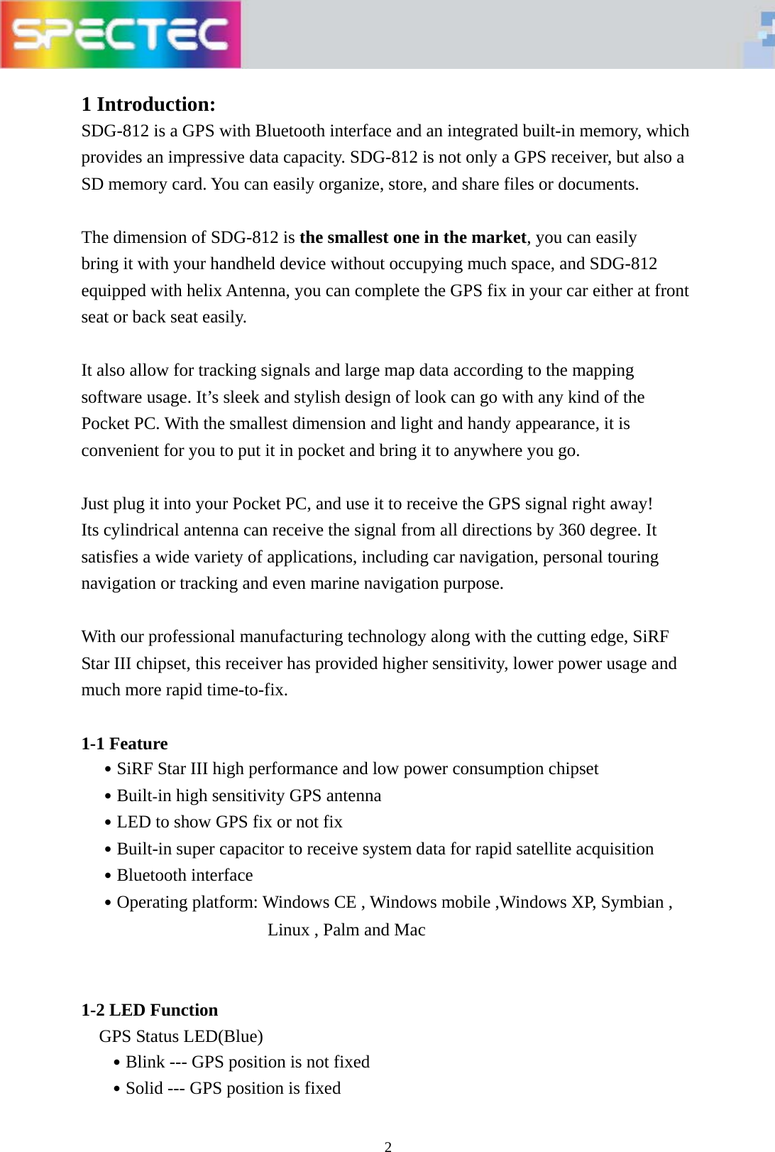   2 1 Introduction: SDG-812 is a GPS with Bluetooth interface and an integrated built-in memory, which provides an impressive data capacity. SDG-812 is not only a GPS receiver, but also a SD memory card. You can easily organize, store, and share files or documents.    The dimension of SDG-812 is the smallest one in the market, you can easily   bring it with your handheld device without occupying much space, and SDG-812   equipped with helix Antenna, you can complete the GPS fix in your car either at front   seat or back seat easily.  It also allow for tracking signals and large map data according to the mapping   software usage. It&rsquo;s sleek and stylish design of look can go with any kind of the Pocket PC. With the smallest dimension and light and handy appearance, it is convenient for you to put it in pocket and bring it to anywhere you go.  Just plug it into your Pocket PC, and use it to receive the GPS signal right away! Its cylindrical antenna can receive the signal from all directions by 360 degree. It satisfies a wide variety of applications, including car navigation, personal touring navigation or tracking and even marine navigation purpose.     With our professional manufacturing technology along with the cutting edge, SiRF Star III chipset, this receiver has provided higher sensitivity, lower power usage and much more rapid time-to-fix.    1-1 Feature   ․SiRF Star III high performance and low power consumption chipset   ․Built-in high sensitivity GPS antenna   ․LED to show GPS fix or not fix   ․Built-in super capacitor to receive system data for rapid satellite acquisition   ․Bluetooth interface     ․Operating platform: Windows CE , Windows mobile ,Windows XP, Symbian , Linux , Palm and Mac        1-2 LED Function     GPS Status LED(Blue)    ․Blink --- GPS position is not fixed    ․Solid --- GPS position is fixed  