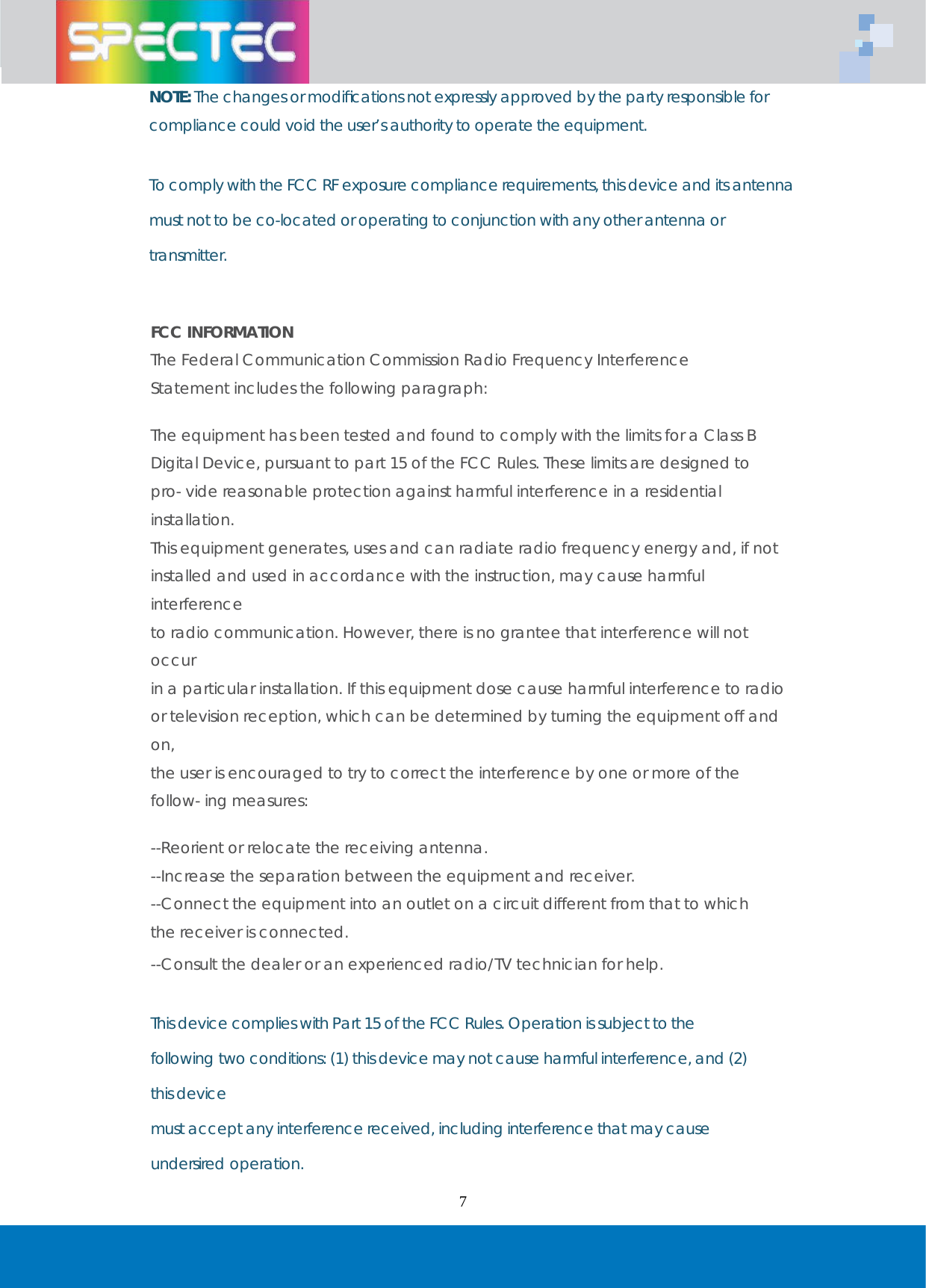   7 NOTE: The changes or modiﬁcations not expressly approved by the party responsible for compliance could void the user&rsquo;s authority to operate the equipment.   To comply with the FCC RF exposure compliance requirements, this device and its antenna must not to be co-located or operating to conjunction with any other antenna or transmitter.    FCC INFORMATION The Federal Communication Commission Radio Frequency Interference Statement includes the following paragraph:  The equipment has been tested and found to comply with the limits for a Class B Digital Device, pursuant to part 15 of the FCC Rules. These limits are designed to pro- vide reasonable protection against harmful interference in a residential installation. This equipment generates, uses and can radiate radio frequency energy and, if not installed and used in accordance with the instruction, may cause harmful interference to radio communication. However, there is no grantee that interference will not occur in a particular installation. If this equipment dose cause harmful interference to radio or television reception, which can be determined by turning the equipment off and on, the user is encouraged to try to correct the interference by one or more of the follow- ing measures:  --Reorient or relocate the receiving antenna. --Increase the separation between the equipment and receiver. --Connect the equipment into an outlet on a circuit different from that to which the receiver is connected. --Consult the dealer or an experienced radio/TV technician for help.   This device complies with Part 15 of the FCC Rules. Operation is subject to the following two conditions: (1) this device may not cause harmful interference, and (2) this device must accept any interference received, including interference that may cause undersired operation. 
