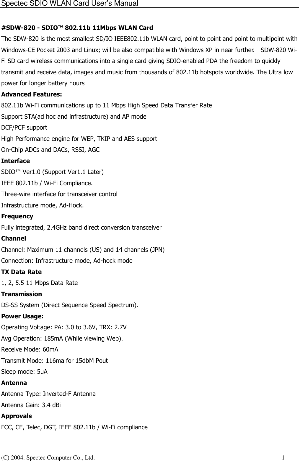 Spectec SDIO WLAN Card User&rsquo;s Manual(C) 2004. Spectec Computer Co., Ltd.    1#SDW-820 - SDIO&trade; 802.11b 11Mbps WLAN CardThe SDW-820 is the most smallest SD/IO IEEE802.11b WLAN card, point to point and point to multipoint withWindows-CE Pocket 2003 and Linux; will be also compatible with Windows XP in near further.    SDW-820 Wi-Fi SD card wireless communications into a single card giving SDIO-enabled PDA the freedom to quicklytransmit and receive data, images and music from thousands of 802.11b hotspots worldwide. The Ultra lowpower for longer battery hoursAdvanced Features:802.11b Wi-Fi communications up to 11 Mbps High Speed Data Transfer RateSupport STA(ad hoc and infrastructure) and AP modeDCF/PCF supportHigh Performance engine for WEP, TKIP and AES supportOn-Chip ADCs and DACs, RSSI, AGCInterfaceSDIO&trade; Ver1.0 (Support Ver1.1 Later)IEEE 802.11b / Wi-Fi Compliance.Three-wire interface for transceiver controlInfrastructure mode, Ad-Hock.FrequencyFully integrated, 2.4GHz band direct conversion transceiverChannelChannel: Maximum 11 channels (US) and 14 channels (JPN)Connection: Infrastructure mode, Ad-hock modeTX Data Rate1, 2, 5.5 11 Mbps Data RateTransmissionDS-SS System (Direct Sequence Speed Spectrum).Power Usage:Operating Voltage: PA: 3.0 to 3.6V, TRX: 2.7VAvg Operation: 185mA (While viewing Web).Receive Mode: 60mATransmit Mode: 116ma for 15dbM PoutSleep mode: 5uAAntennaAntenna Type: Inverted-F AntennaAntenna Gain: 3.4 dBiApprovalsFCC, CE, Telec, DGT, IEEE 802.11b / Wi-Fi compliance