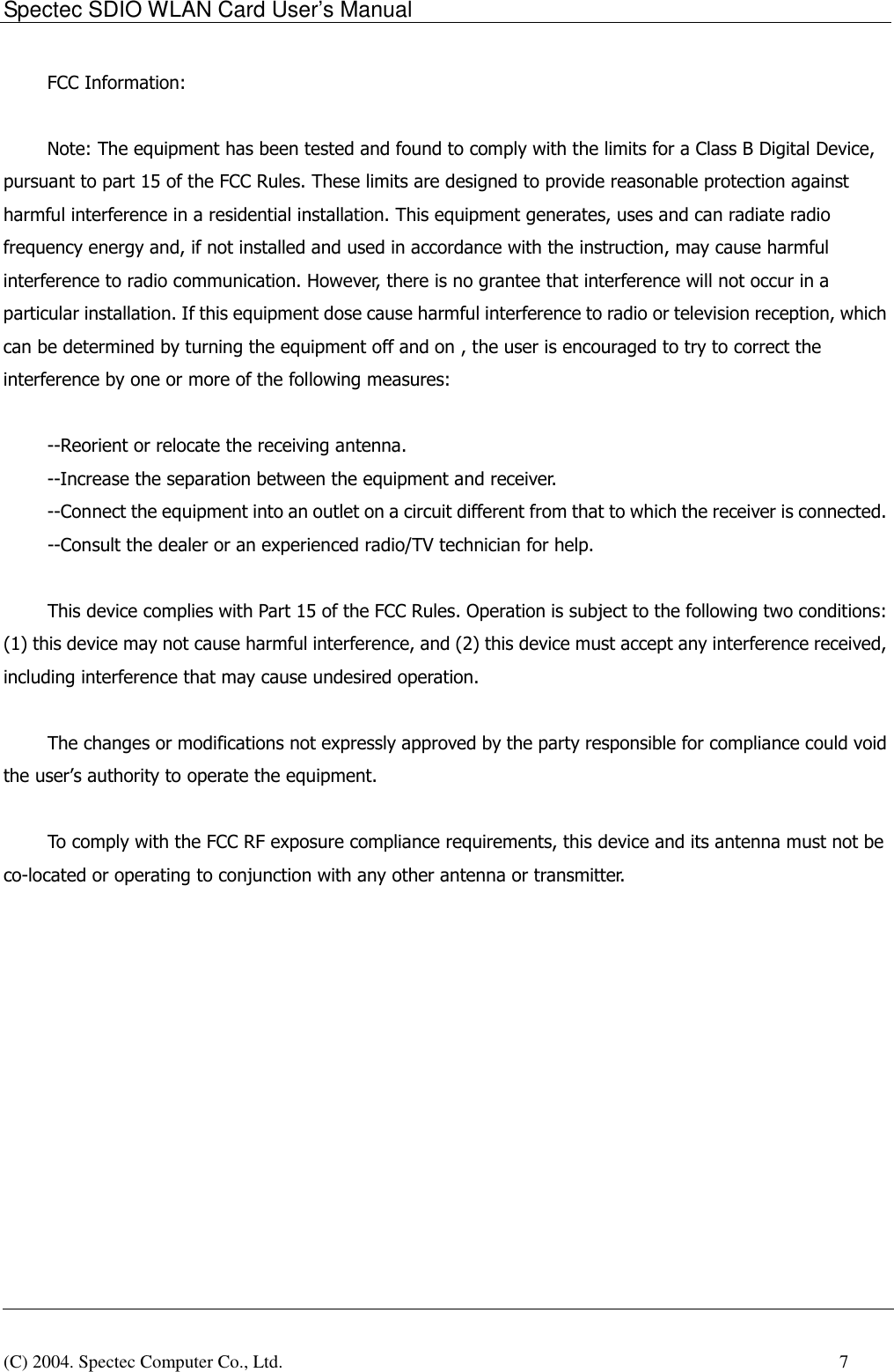 Spectec SDIO WLAN Card User&rsquo;s Manual(C) 2004. Spectec Computer Co., Ltd.    7FCC Information:Note: The equipment has been tested and found to comply with the limits for a Class B Digital Device,pursuant to part 15 of the FCC Rules. These limits are designed to provide reasonable protection againstharmful interference in a residential installation. This equipment generates, uses and can radiate radiofrequency energy and, if not installed and used in accordance with the instruction, may cause harmfulinterference to radio communication. However, there is no grantee that interference will not occur in aparticular installation. If this equipment dose cause harmful interference to radio or television reception, whichcan be determined by turning the equipment off and on , the user is encouraged to try to correct theinterference by one or more of the following measures:   --Reorient or relocate the receiving antenna.--Increase the separation between the equipment and receiver.--Connect the equipment into an outlet on a circuit different from that to which the receiver is connected.--Consult the dealer or an experienced radio/TV technician for help.   This device complies with Part 15 of the FCC Rules. Operation is subject to the following two conditions:(1) this device may not cause harmful interference, and (2) this device must accept any interference received,including interference that may cause undesired operation.   The changes or modifications not expressly approved by the party responsible for compliance could voidthe user&rsquo;s authority to operate the equipment.   To comply with the FCC RF exposure compliance requirements, this device and its antenna must not beco-located or operating to conjunction with any other antenna or transmitter.