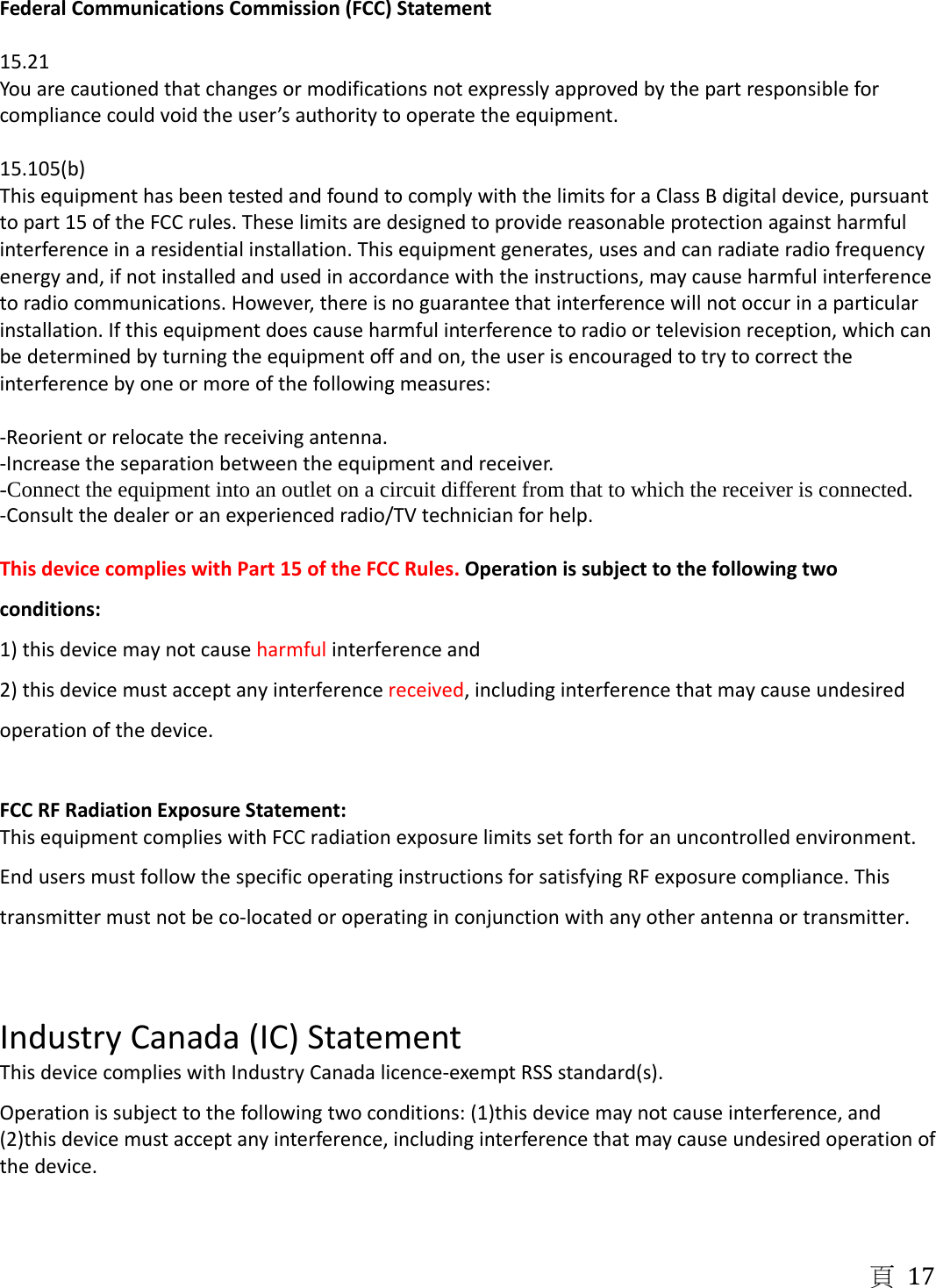 頁 17 FederalCommunicationsCommission(FCC)Statement15.21Youarecautionedthatchangesormodificationsnotexpresslyapprovedbythepartresponsibleforcompliancecouldvoidtheuser&rsquo;sauthoritytooperatetheequipment.15.105(b)ThisequipmenthasbeentestedandfoundtocomplywiththelimitsforaClassBdigitaldevice,pursuanttopart15oftheFCCrules.Theselimitsaredesignedtoprovidereasonableprotectionagainstharmfulinterferenceinaresidentialinstallation.Thisequipmentgenerates,usesandcanradiateradiofrequencyenergyand,ifnotinstalledandusedinaccordancewiththeinstructions,maycauseharmfulinterferencetoradiocommunications.However,thereisnoguaranteethatinterferencewillnotoccurinaparticularinstallation.Ifthisequipmentdoescauseharmfulinterferencetoradioortelevisionreception,whichcanbedeterminedbyturningtheequipmentoffandon,theuserisencouragedtotrytocorrecttheinterferencebyoneormoreofthefollowingmeasures:‐Reorientorrelocatethereceivingantenna.‐Increasetheseparationbetweentheequipmentandreceiver.-Connect the equipment into an outlet on a circuit different from that to which the receiver is connected. ‐Consultthedealeroranexperiencedradio/TVtechnicianforhelp.ThisdevicecomplieswithPart15oftheFCCRules.Operationissubjecttothefollowingtwoconditions:1)thisdevicemaynotcauseharmfulinterferenceand2)thisdevicemustacceptanyinterferencereceived,includinginterferencethatmaycauseundesiredoperationofthedevice.FCCRFRadiationExposureStatement:ThisequipmentcomplieswithFCCradiationexposurelimitssetforthforanuncontrolledenvironment.EndusersmustfollowthespecificoperatinginstructionsforsatisfyingRFexposurecompliance.Thistransmittermustnotbeco‐locatedoroperatinginconjunctionwithanyotherantennaortransmitter.IndustryCanada(IC)StatementThisdevicecomplieswithIndustryCanadalicence‐exemptRSSstandard(s).Operationissubjecttothefollowingtwoconditions:(1)thisdevicemaynotcauseinterference,and(2)thisdevicemustacceptanyinterference,includinginterferencethatmaycauseundesiredoperationofthedevice.