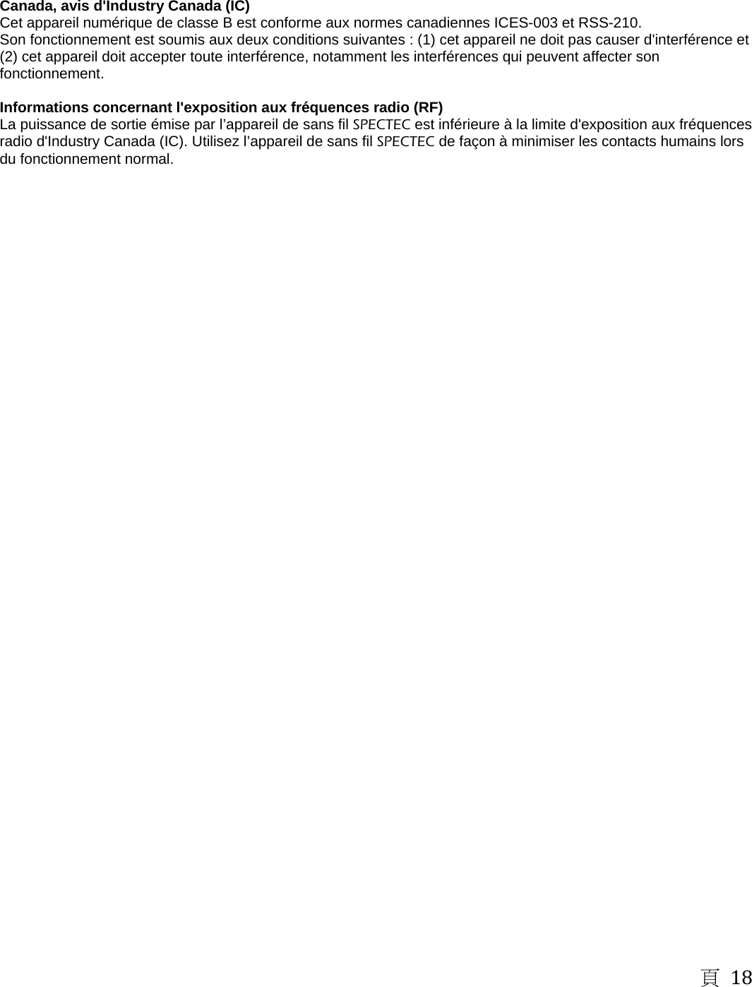 頁 18    Canada, avis d'Industry Canada (IC)   Cet appareil num&eacute;rique de classe B est conforme aux normes canadiennes ICES-003 et RSS-210.   Son fonctionnement est soumis aux deux conditions suivantes : (1) cet appareil ne doit pas causer d'interf&eacute;rence et (2) cet appareil doit accepter toute interf&eacute;rence, notamment les interf&eacute;rences qui peuvent affecter son fonctionnement.   Informations concernant l'exposition aux fr&eacute;quences radio (RF)   La puissance de sortie &eacute;mise par l&rsquo;appareil de sans fil SPECTEC est inf&eacute;rieure &agrave; la limite d'exposition aux fr&eacute;quences radio d'Industry Canada (IC). Utilisez l&rsquo;appareil de sans fil SPECTEC de fa&ccedil;on &agrave; minimiser les contacts humains lors du fonctionnement normal.   