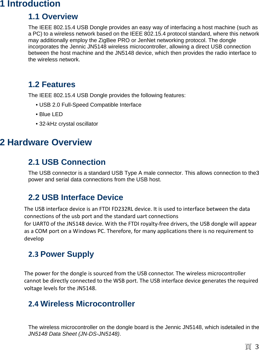 頁3  1 Introduction   1.1 Overview   The IEEE 802.15.4 USB Dongle provides an easy way of interfacing a host machine (such as a PC) to a wireless network based on the IEEE 802.15.4 protocol standard, where this network may additionally employ the ZigBee PRO or JenNet networking protocol. The dongle incorporates the Jennic JN5148 wireless microcontroller, allowing a direct USB connection between the host machine and the JN5148 device, which then provides the radio interface to the wireless network.     1.2 Features   The IEEE 802.15.4 USB Dongle provides the following features:   &bull; USB 2.0 Full-Speed Compatible Interface   &bull; Blue LED   &bull; 32-kHz crystal oscillator    2 Hardware Overview    2.1 USB Connection   The USB connector is a standard USB Type A male connector. This allows connection to the3 power and serial data connections from the USB host.    2.2 USB Interface Device   TheUSBinterfacedeviceisanFTDIFD232RLdevice.ItisusedtointerfacebetweenthedataconnectionsoftheusbportandthestandarduartconnectionsforUART0oftheJN5148device.WiththeFTDIroyalty‐freedrivers,theUSBdonglewillappearasaCOMportonaWindowsPC.Therefore,formanyapplicationsthereisnorequirementtodevelop 2.3Power Supply   ThepowerforthedongleissourcedfromtheUSBconnector.ThewirelessmicrocontrollercannotbedirectlyconnectedtotheWSBport.TheUSBinterfacedevicegeneratestherequiredvoltagelevelsfortheJN5148. 2.4Wireless Microcontroller    The wireless microcontroller on the dongle board is the Jennic JN5148, which isdetailed in the JN5148 Data Sheet (JN-DS-JN5148).  