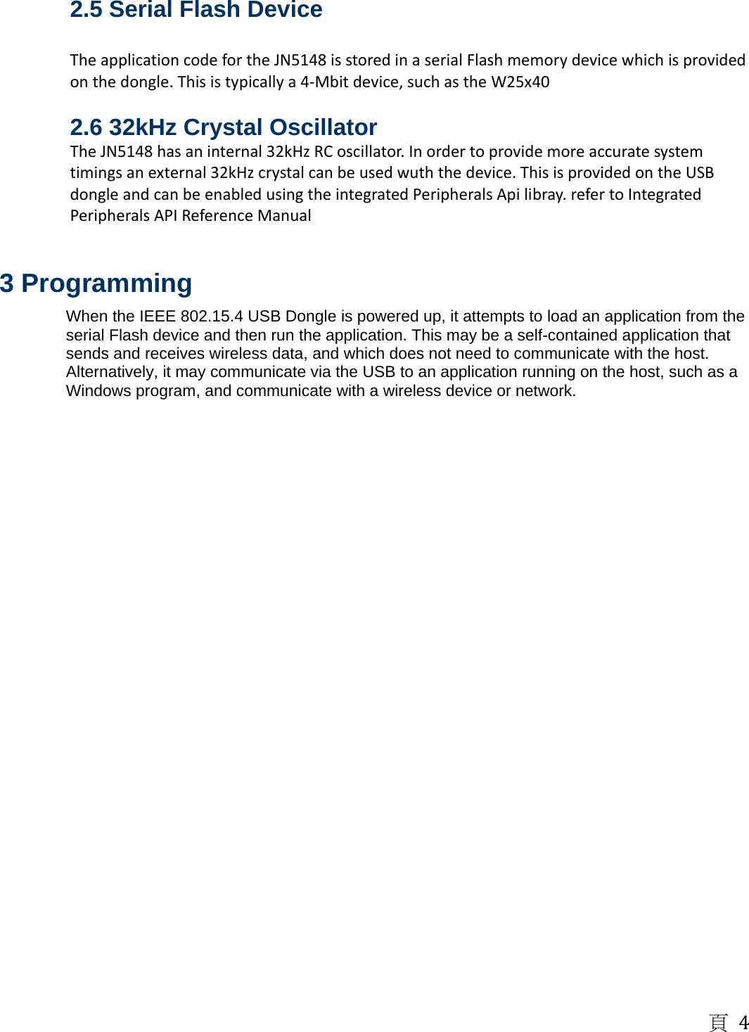 頁4 2.5 Serial Flash Device  TheapplicationcodefortheJN5148isstoredinaserialFlashmemorydevicewhichisprovidedonthedongle.Thisistypicallya4‐Mbitdevice,suchastheW25x402.6 32kHz Crystal Oscillator TheJN5148hasaninternal32kHzRCoscillator.Inordertoprovidemoreaccuratesystemtimingsanexternal32kHzcrystalcanbeusedwuththedevice.ThisisprovidedontheUSBdongleandcanbeenabledusingtheintegratedPeripheralsApilibray.refertoIntegratedPeripheralsAPIReferenceManual 3 Programming When the IEEE 802.15.4 USB Dongle is powered up, it attempts to load an application from the serial Flash device and then run the application. This may be a self-contained application that sends and receives wireless data, and which does not need to communicate with the host. Alternatively, it may communicate via the USB to an application running on the host, such as a Windows program, and communicate with a wireless device or network.   