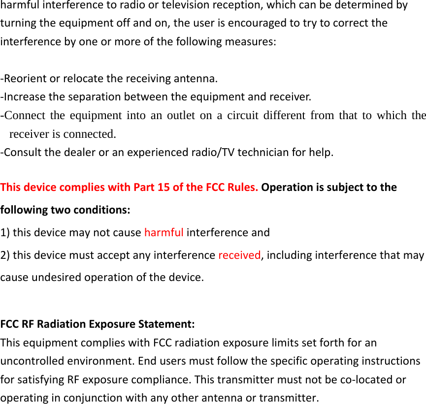 harmfulinterferencetoradioortelevisionreception,whichcanbedeterminedbyturningtheequipmentoffandon,theuserisencouragedtotrytocorrecttheinterferencebyoneormoreofthefollowingmeasures:‐Reorientorrelocatethereceivingantenna.‐Increasetheseparationbetweentheequipmentandreceiver.-Connect the equipment into an outlet on a circuit different from that to which the receiver is connected. ‐Consultthedealeroranexperiencedradio/TVtechnicianforhelp.ThisdevicecomplieswithPart15oftheFCCRules.Operationissubjecttothefollowingtwoconditions:1)thisdevicemaynotcauseharmfulinterferenceand2)thisdevicemustacceptanyinterferencereceived,includinginterferencethatmaycauseundesiredoperationofthedevice.FCCRFRadiationExposureStatement:ThisequipmentcomplieswithFCCradiationexposurelimitssetforthforanuncontrolledenvironment.EndusersmustfollowthespecificoperatinginstructionsforsatisfyingRFexposurecompliance.Thistransmittermustnotbeco‐locatedoroperatinginconjunctionwithanyotherantennaortransmitter.
