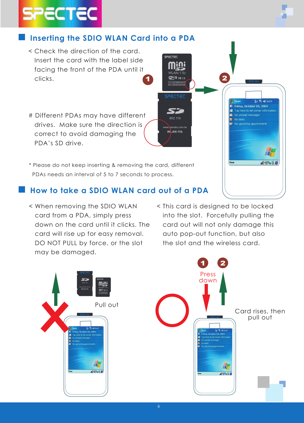 6How to take a SDIO WLAN card out of a PDA< Check the direction of the card.      Insert the card with the label side     facing the front of the PDA until it     clicks.# Different PDAs may have different     drives.  Make sure the direction is     correct to avoid damaging the     PDA&rsquo;s SD drive.< When removing the SDIO WLAN     card from a PDA, simply press     down on the card until it clicks. The     card will rise up for easy removal.      DO NOT PULL by force, or the slot     may be damaged.< This card is designed to be locked     into the slot.  Forcefully pulling the     card out will not only damage this     auto pop-out function, but also     the slot and the wireless card.Pull outCard rises, thenpull outPressdownInserting the SDIO WLAN Card into a PDA* Please do not keep inserting &amp; removing the card, different    PDAs needs an interval of 5 to 7 seconds to process.12WLAN-11b802.11bTMwww.spectec.com.twWLAN-11b802.11bTMwww.spectec.com.tw1 2WLAN-11b0012E6000506FCC ID:S2YMINIWLAN11BWLAN-11b802.11bTMwww.spectec.com.twWLAN-11b802.11bTMwww.spectec.com.twWLAN-11b802.11bTMwww.spectec.com.twWLAN-11b0012E6000506FCC ID:S2YMINIWLAN11B