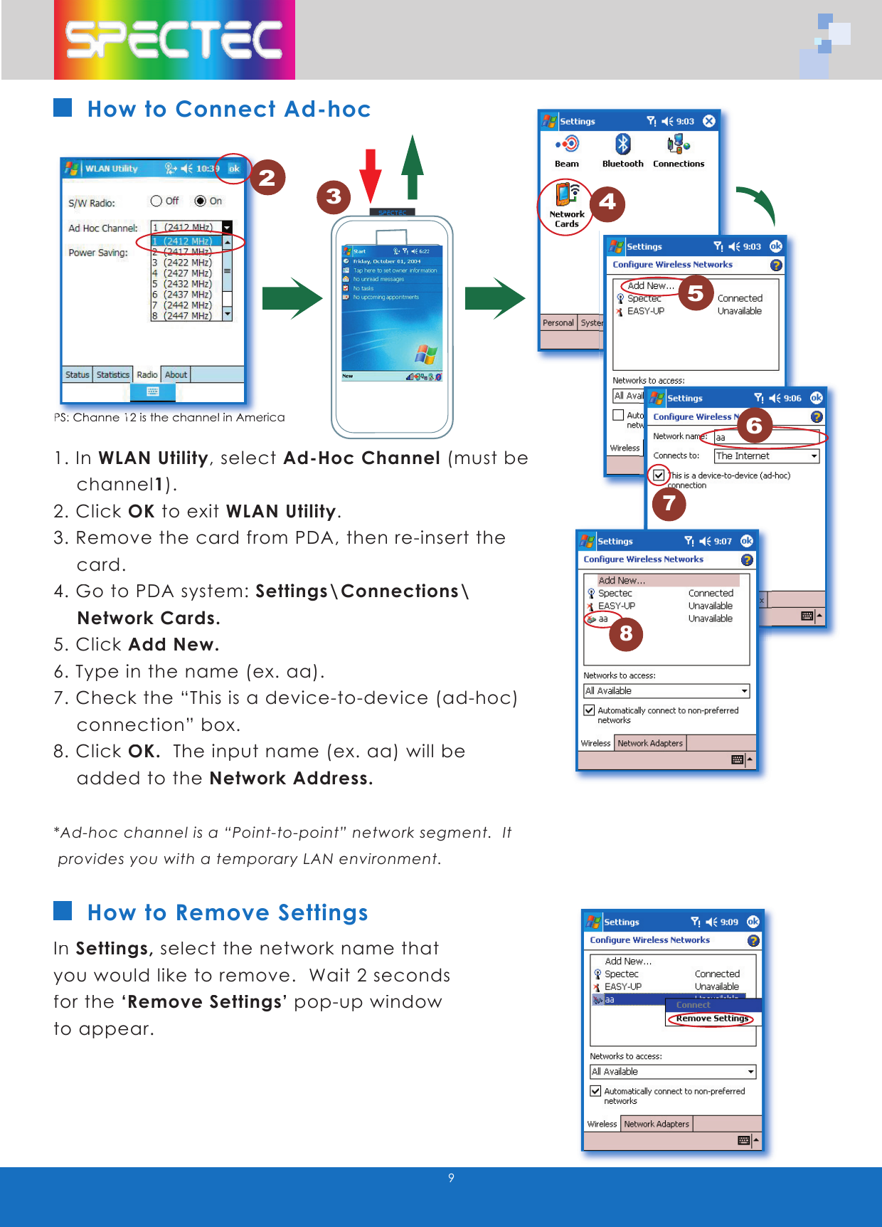 9How to Connect Ad-hoc1. In WLAN Utility, select Ad-Hoc Channel (must be    channel1).   2. Click OK to exit WLAN Utility.3. Remove the card from PDA, then re-insert the      card.4. Go to PDA system: Settings\Connections\     Network Cards.5. Click Add New.6. Type in the name (ex. aa).7. Check the &ldquo;This is a device-to-device (ad-hoc)      connection&rdquo; box.8. Click OK.  The input name (ex. aa) will be          added to the Network Address.*Ad-hoc channel is a &ldquo;Point-to-point&rdquo; network segment.  It   provides you with a temporary LAN environment.In Settings, select the network name that you would like to remove.  Wait 2 seconds for the &lsquo;Remove Settings&rsquo; pop-up window to appear.How to Remove Settings1PS:PS: Ch Channe 1anne 12 is the channel in A2 is the channel in Americamerica2456783WLAN-11b802.11bTMwww.spectec.com.tw
