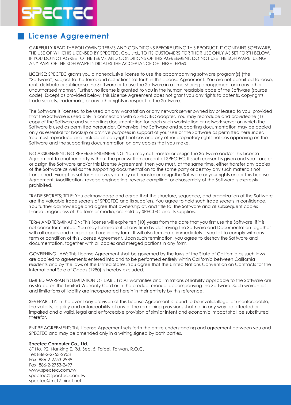 CAREFULLY READ THE FOLLOWING TERMS AND CONDITIONS BEFORE USING THIS PRODUCT. IT CONTAINS SOFTWARE, THE USE OF WHICHIS LICENSED BY SPECTEC, Co., Ltd., TO ITS CUSTOMERS FOR THEIR USE ONLY AS SET FORTH BELOW. IF YOU DO NOT AGREE TO THE TERMS AND CONDITIONS OF THIS AGREEMENT, DO NOT USE THE SOFTWARE. USING ANY PART OF THE SOFTWARE INDICATES THE ACCEPTANCE OF THESE TERMS.LICENSE: SPECTEC grants you a nonexclusive license to use the accompanying software program(s) (the &ldquo;Software&rdquo;) subject to the terms and restrictions set forth in this License Agreement. You are not permitted to lease, rent, distribute or sublicense the Software or to use the Software in a time-sharing arrangement or in any other unauthorized manner. Further, no license is granted to you in the human readable code of the Software (source code). Except as provided below, this License Agreement does not grant you any rights to patents, copyrights, trade secrets, trademarks, or any other rights in respect to the Software.The Software is licensed to be used on any workstation or any network server owned by or leased to you, provided that the Software is used only in connection with a SPECTEC adapter. You may reproduce and provideone (1) copy of the Software and supporting documentation for each such workstation or network server on which the Software is used as permitted hereunder. Otherwise, the Software and supporting documentation may be copied only as essential for backup or archive purposes in support of your use of the Software as permitted hereunder. You must reproduce and include all copyright notices and any other proprietary rights notices appearing on the Software and the supporting documentation on any copies that you make.  NO ASSIGNMENT; NO REVERSE ENGINEERING: You may not transfer or assign the Software and/or this License Agreement to another party without the prior written consent of SPECTEC. If such consent is given and you transfer or assign the Software and/or this License Agreement, then you must, at the same time, either transfer any copies of the Software as well as the supporting documentation to the same party or destroy any such materials not transferred. Except as set forth above, you may not transfer or assignthe Software or your rights under this License Agreement. Modiﬁ cation, reverse engineering, reverse compiling, or disassembly of the Software is expressly prohibited. TRADE SECRETS; TITLE: You acknowledge and agree that the structure, sequence, and organization of the Software are the valuable trade secrets of SPECTEC and its suppliers. You agree to hold such trade secrets in conﬁ dence. You further acknowledge and agree that ownership of, and title to, the Software and all subsequent copies thereof, regardless of the form or media, are held by SPECTEC and its suppliers.TERM AND TERMINATION: This license will expire ten (10) years from the date that you ﬁ rst use the Software, if it is not earlier terminated. You may terminate it at any time by destroying the Software and Documentation together with all copies and merged portions in any form. It will also terminate immediately if you fail to comply with any term or condition of this License Agreement. Upon such termination, you agree to destroy the Software and documentation, together with all copies and merged portions in any form.GOVERNING LAW: This License Agreement shall be governed by the laws of the State of California as such laws are applied to agreements entered into and to be performed entirely within California between California residents and by the laws of the United States. You agree that the United Nations Convention on Contracts for the International Sale of Goods (1980) is hereby excluded.LIMITED WARRANTY; LIMITATION OF LIABILITY: All warranties and limitations of liability applicable to the Software are as stated on the Limited Warranty Card or in the product manual accompanying the Software. Such warranties and limitations of liability are incorporated herein in their entirety by this reference.  SEVERABILITY: In the event any provision of this License Agreement is found to be invalid, illegal or unenforceable, the validity, legality and enforceability of any of the remaining provisions shall not in any way be affected or impaired and a valid, legal and enforceable provision of similar intent and economic impact shall be substituted therefor.ENTIRE AGREEMENT: This License Agreement sets forth the entire understanding and agreement between you and SPECTEC and may be amended only in a writing signed by both parties.  Spectec Computer Co., Ltd.6F No. 92, Nanking E. Rd. Sec. 5, Taipei, Taiwan, R.O.C.         Tel: 886-2-2753-2953 Fax: 886-2-2753-2949       Fax: 886-2-2753-2497             www.spectec.com.tw spectec@spectec.com.tw      spectec@ms17.hinet.net License Aggreement