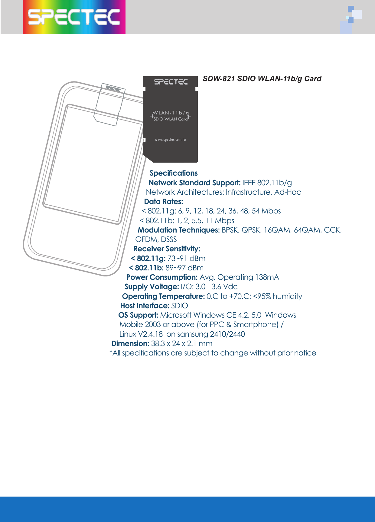 SDW-821 SDIO WLAN-11b/g CardSpeciﬁ cationsNetwork Standard Support: IEEE 802.11b/gNetwork Architectures: Infrastructure, Ad-HocData Rates: < 802.11g: 6, 9, 12, 18, 24, 36, 48, 54 Mbps< 802.11b: 1, 2, 5.5, 11 MbpsModulation Techniques: BPSK, QPSK, 16QAM, 64QAM, CCK, OFDM, DSSSReceiver Sensitivity:< 802.11g: 73~91 dBm < 802.11b: 89~97 dBmPower Consumption: Avg. Operating 138mASupply Voltage: I/O: 3.0 - 3.6 VdcOperating Temperature: 0.C to +70.C; <95% humidityHost Interface: SDIOOS Support: Microsoft Windows CE 4.2, 5.0 ,Windows    Mobile 2003 or above (for PPC &amp; Smartphone) /    Linux V2.4.18  on samsung 2410/2440 Dimension: 38.3 x 24 x 2.1 mm*All speciﬁ cations are subject to change without prior noticeWLAN-11b/gSDIO WLAN Cardwww.spectec.com.tw