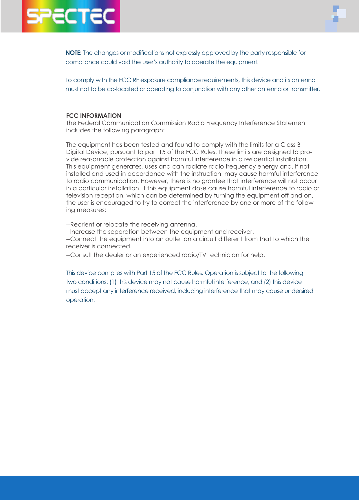 NOTE: The changes or modiﬁ cations not expressly approved by the party responsible for compliance could void the user&rsquo;s authority to operate the equipment.To comply with the FCC RF exposure compliance requirements, this device and its antenna must not to be co-located or operating to conjunction with any other antenna or transmitter.FCC INFORMATIONThe Federal Communication Commission Radio Frequency Interference Statement includes the following paragraph:The equipment has been tested and found to comply with the limits for a Class B Digital Device, pursuant to part 15 of the FCC Rules. These limits are designed to pro-vide reasonable protection against harmful interference in a residential installation. This equipment generates, uses and can radiate radio frequency energy and, if not installed and used in accordance with the instruction, may cause harmful interference to radio communication. However, there is no grantee that interference will not occur in a particular installation. If this equipment dose cause harmful interference to radio or television reception, which can be determined by turning the equipment off and on,  the user is encouraged to try to correct the interference by one or more of the follow-ing measures:--Reorient or relocate the receiving antenna.--Increase the separation between the equipment and receiver.--Connect the equipment into an outlet on a circuit different from that to which the receiver is connected.--Consult the dealer or an experienced radio/TV technician for help.This device complies with Part 15 of the FCC Rules. Operation is subject to the following two conditions: (1) this device may not cause harmful interference, and (2) this device must accept any interference received, including interference that may cause undersired operation.