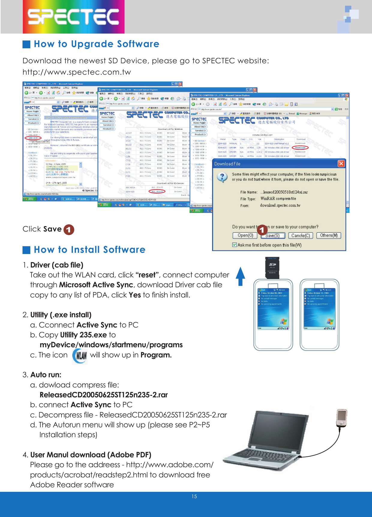 Download the newest SD Device, please go to SPECTEC website: http://www.spectec.com.tw1. Driver (cab ﬁ le)   Take out the WLAN card, click &ldquo;reset&rdquo;, connect computer      through Microsoft Active Sync,download Driver cab ﬁ le        copy to any list of PDA, click Yesto ﬁ nish install.2. Utility (.exe install)    a. Cconnect Active Sync to PC    b. Copy Utility 235.exe to         myDevice/windows/startmenu/programs    c. The icon   will show up in Program.3. Auto run:    a. dowload compress ﬁ le:          ReleasedCD20050625ST125n235-2.rar    b. connect Active Sync to PC    c. Decompress ﬁ le - ReleasedCD20050625ST125n235-2.rar     c. Decompress ﬁ le - ReleasedCD20050625ST125n235-2.rar     d. The Autorun menu will show up (please see P2~P5        d. The Autorun menu will show up (please see P2~P5             Installation steps)4. User Manul download (Adobe PDF)    Please go to the addreess - http://www.adobe.com/       http://www.adobe.com/           products/acrobat/readstep2.html to download free          products/acrobat/readstep2.html to download free          Adobe Reader softwareClick Save1How to Upgrade Software15How to Install Software1WLAN-11b802.11bTMwww.spectec.com.tw