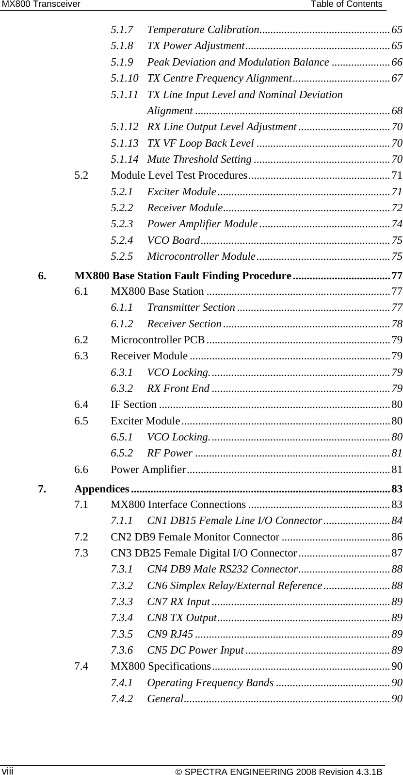 MX800 Transceiver  Table of Contents 5.1.7Temperature Calibration ............................................... 655.1.8TX Power Adjustment .................................................... 655.1.9Peak Deviation and Modulation Balance ..................... 665.1.10TX Centre Frequency Alignment ................................... 675.1.11TX Line Input Level and Nominal Deviation Alignment ...................................................................... 685.1.12RX Line Output Level Adjustment ................................. 705.1.13TX VF Loop Back Level ................................................ 705.1.14Mute Threshold Setting ................................................. 705.2Module Level Test Procedures ................................................... 715.2.1Exciter Module .............................................................. 715.2.2Receiver Module ............................................................ 725.2.3Power Amplifier Module ............................................... 745.2.4VCO Board .................................................................... 755.2.5Microcontroller Module ................................................ 756.MX800 Base Station Fault Finding Procedure ................................... 776.1MX800 Base Station .................................................................. 776.1.1Transmitter Section ....................................................... 776.1.2Receiver Section ............................................................ 786.2Microcontroller PCB .................................................................. 796.3Receiver Module ........................................................................ 796.3.1VCO Locking. ................................................................ 796.3.2RX Front End ................................................................ 796.4IF Section ................................................................................... 806.5Exciter Module ........................................................................... 806.5.1VCO Locking. ................................................................ 806.5.2RF Power ...................................................................... 816.6Power Amplifier ......................................................................... 817.Appendices ............................................................................................. 837.1MX800 Interface Connections ................................................... 837.1.1CN1 DB15 Female Line I/O Connector ........................ 847.2CN2 DB9 Female Monitor Connector ....................................... 867.3CN3 DB25 Female Digital I/O Connector ................................. 877.3.1CN4 DB9 Male RS232 Connector ................................. 887.3.2CN6 Simplex Relay/External Reference ........................ 887.3.3CN7 RX Input ................................................................ 897.3.4CN8 TX Output .............................................................. 897.3.5CN9 RJ45 ...................................................................... 897.3.6CN5 DC Power Input .................................................... 897.4MX800 Specifications ................................................................ 907.4.1Operating Frequency Bands ......................................... 907.4.2General ..........................................................................  90 © SPECTRA ENGINEERING 2008 Revision 4.3.1B viii 