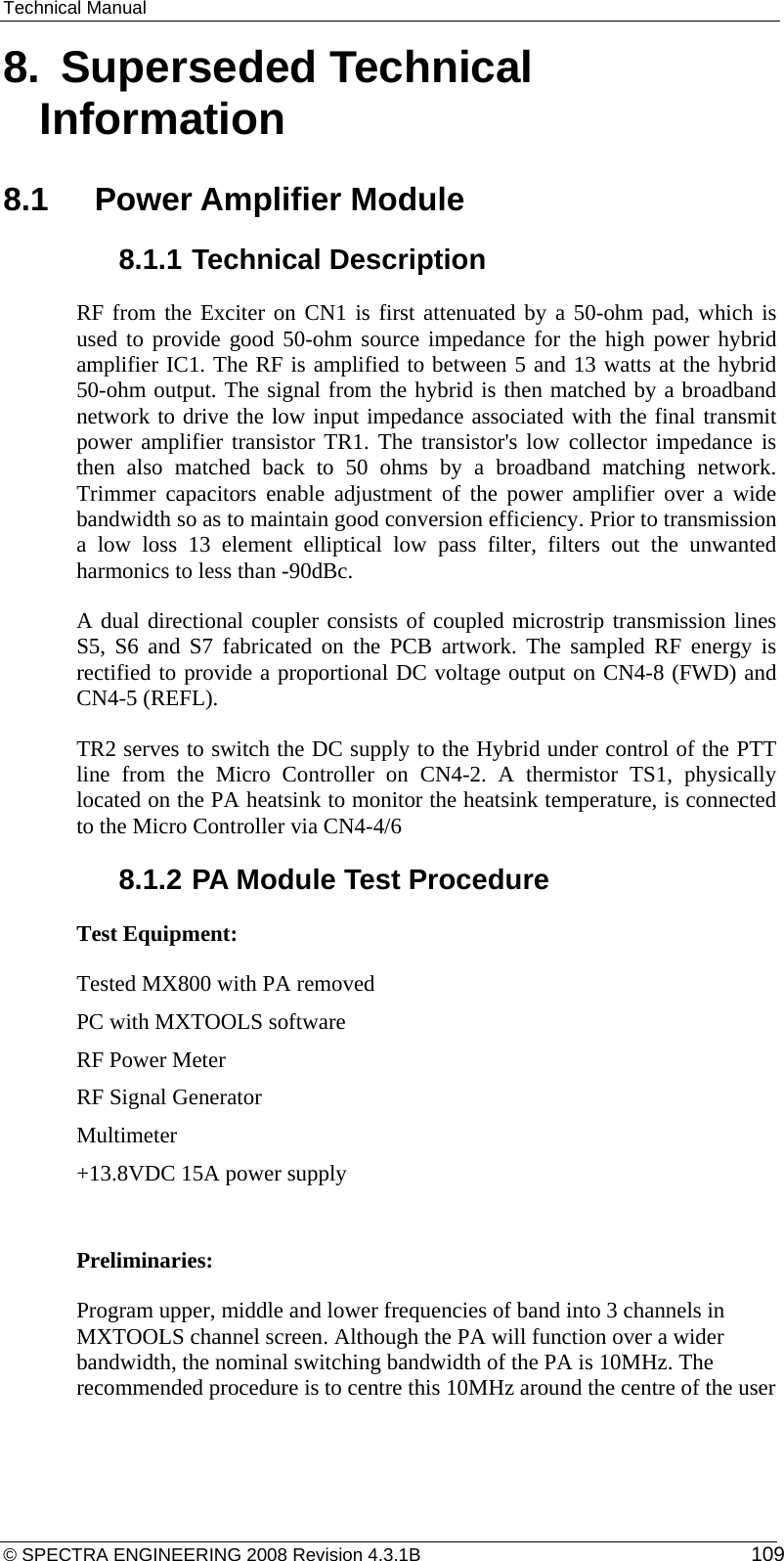 Technical Manual 8.  Superseded Technical Information 8.1    Power Amplifier Module  8.1.1 Technical Description   RF from the Exciter on CN1 is first attenuated by a 50-ohm pad, which is used to provide good 50-ohm source impedance for the high power hybrid amplifier IC1. The RF is amplified to between 5 and 13 watts at the hybrid 50-ohm output. The signal from the hybrid is then matched by a broadband network to drive the low input impedance associated with the final transmit power amplifier transistor TR1. The transistor&apos;s low collector impedance is then also matched back to 50 ohms by a broadband matching network.  Trimmer capacitors enable adjustment of the power amplifier over a wide bandwidth so as to maintain good conversion efficiency. Prior to transmission a low loss 13 element elliptical low pass filter, filters out the unwanted harmonics to less than -90dBc. A dual directional coupler consists of coupled microstrip transmission lines S5, S6 and S7 fabricated on the PCB artwork. The sampled RF energy is rectified to provide a proportional DC voltage output on CN4-8 (FWD) and CN4-5 (REFL).  TR2 serves to switch the DC supply to the Hybrid under control of the PTT line from the Micro Controller on CN4-2. A thermistor TS1, physically located on the PA heatsink to monitor the heatsink temperature, is connected to the Micro Controller via CN4-4/6 8.1.2 PA Module Test Procedure Test Equipment: Tested MX800 with PA removed PC with MXTOOLS software RF Power Meter RF Signal Generator Multimeter +13.8VDC 15A power supply  Preliminaries: Program upper, middle and lower frequencies of band into 3 channels in MXTOOLS channel screen. Although the PA will function over a wider bandwidth, the nominal switching bandwidth of the PA is 10MHz. The recommended procedure is to centre this 10MHz around the centre of the user © SPECTRA ENGINEERING 2008 Revision 4.3.1B  109