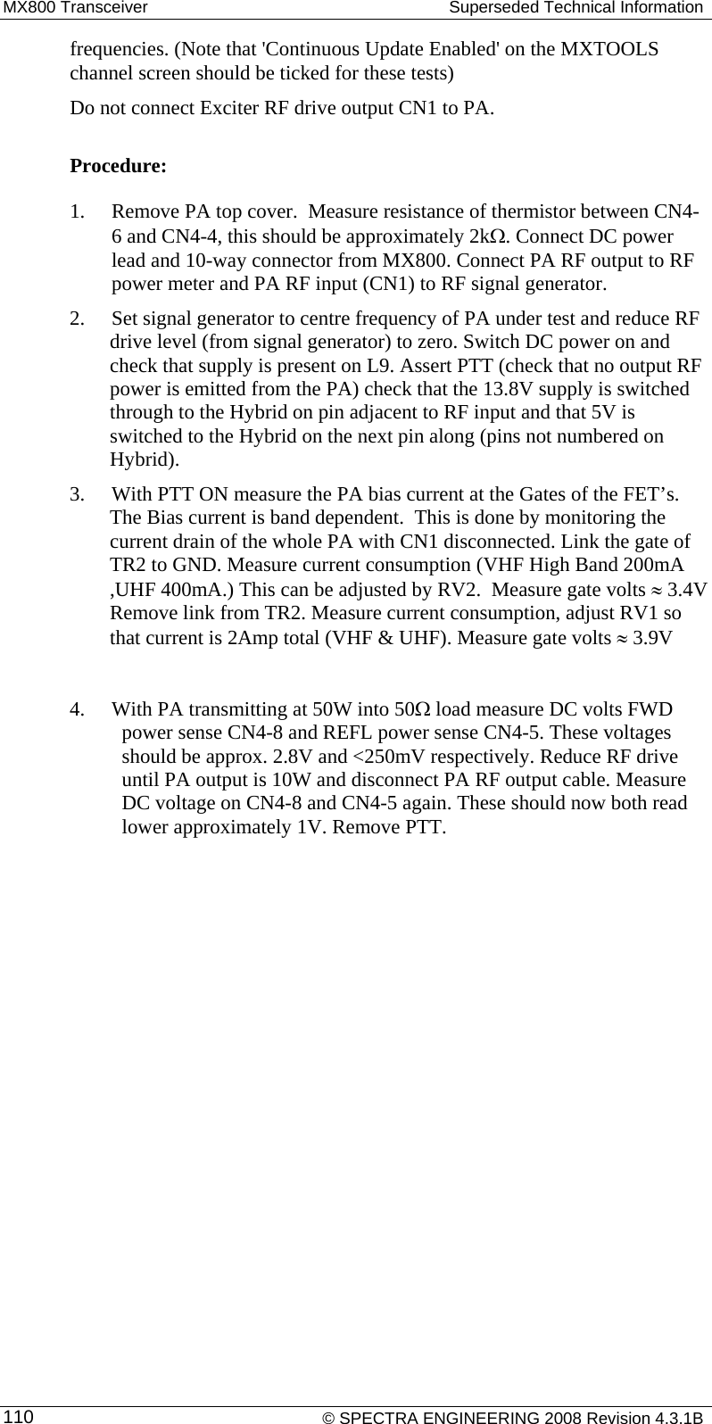 MX800 Transceiver   Superseded Technical Information frequencies. (Note that &apos;Continuous Update Enabled&apos; on the MXTOOLS channel screen should be ticked for these tests) Do not connect Exciter RF drive output CN1 to PA.   Procedure: 1. Remove PA top cover.  Measure resistance of thermistor between CN4-6 and CN4-4, this should be approximately 2kΩ. Connect DC power lead and 10-way connector from MX800. Connect PA RF output to RF power meter and PA RF input (CN1) to RF signal generator. 2. Set signal generator to centre frequency of PA under test and reduce RF drive level (from signal generator) to zero. Switch DC power on and check that supply is present on L9. Assert PTT (check that no output RF power is emitted from the PA) check that the 13.8V supply is switched through to the Hybrid on pin adjacent to RF input and that 5V is switched to the Hybrid on the next pin along (pins not numbered on Hybrid). 3. With PTT ON measure the PA bias current at the Gates of the FET’s. The Bias current is band dependent.  This is done by monitoring the current drain of the whole PA with CN1 disconnected. Link the gate of TR2 to GND. Measure current consumption (VHF High Band 200mA ,UHF 400mA.) This can be adjusted by RV2.  Measure gate volts ≈ 3.4V Remove link from TR2. Measure current consumption, adjust RV1 so that current is 2Amp total (VHF &amp; UHF). Measure gate volts ≈ 3.9V   4. With PA transmitting at 50W into 50Ω load measure DC volts FWD power sense CN4-8 and REFL power sense CN4-5. These voltages should be approx. 2.8V and &lt;250mV respectively. Reduce RF drive until PA output is 10W and disconnect PA RF output cable. Measure DC voltage on CN4-8 and CN4-5 again. These should now both read lower approximately 1V. Remove PTT.     © SPECTRA ENGINEERING 2008 Revision 4.3.1B 110