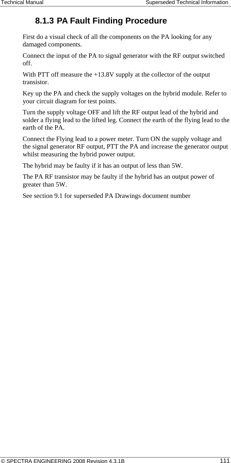 Technical Manual   Superseded Technical Information 8.1.3 PA Fault Finding Procedure First do a visual check of all the components on the PA looking for any damaged components. Connect the input of the PA to signal generator with the RF output switched off. With PTT off measure the +13.8V supply at the collector of the output transistor. Key up the PA and check the supply voltages on the hybrid module. Refer to your circuit diagram for test points. Turn the supply voltage OFF and lift the RF output lead of the hybrid and solder a flying lead to the lifted leg. Connect the earth of the flying lead to the earth of the PA. Connect the Flying lead to a power meter. Turn ON the supply voltage and the signal generator RF output, PTT the PA and increase the generator output whilst measuring the hybrid power output. The hybrid may be faulty if it has an output of less than 5W. The PA RF transistor may be faulty if the hybrid has an output power of greater than 5W. See section 9.1 for superseded PA Drawings document number © SPECTRA ENGINEERING 2008 Revision 4.3.1B  111